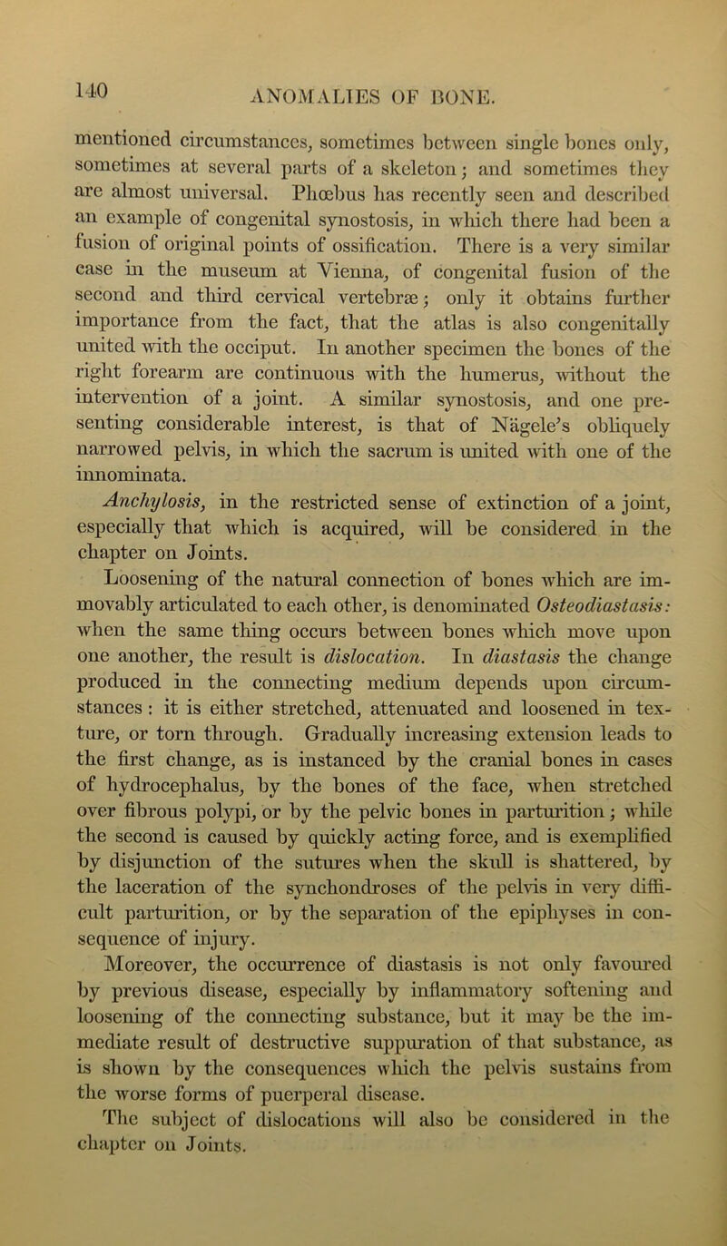 mentioned circumstaneeSj sometimes between single bones only, sometimes at several parts of a skeleton; and sometimes tliey are almost universal. Plioebus lias recently seen and described an example of congenital synostosis, in which there had been a fusion of original points of ossification. There is a very similar case in the museum at Vienna, of congenital fusion of the second and third cervical vertebrae; only it obtains furtlier importance from the fact, that the atlas is also congenitally united with the occiput. In another specimen the bones of the right forearm are continuous with the humerus, without the intervention of a joint. A similar synostosis, and one pre- senting considerable interest, is that of Nagele’s obliquely narrowed pelvis, in which the sacrum is united ivith one of the innominata. Anchylosis, in the restricted sense of extinction of a joint, especially that which is acquired, will be considered in the chapter on Joints. Loosening of the natural connection of bones which are im- movably articulated to each other, is denominated Osteodiastasis: when the same thing occurs between bones which move upon one another, the result is dislocation. In diastasis the change produced in the connecting medium depends upon circum- stances : it is either stretched, attenuated and loosened in tex- ture, or torn through. Gradually increasing extension leads to the first change, as is instanced by the cranial bones in cases of hydrocephalus, by the bones of the face, when sti’etched over fibrous polypi, or by the pelvic bones in partmition; wliile the second is caused by quickly acting force, and is exemplified by disjunction of the sutures when the skull is shattered, by the laceration of the synchondroses of the pehds in very diffi- cult parturition, or by the separation of the epiphyses in con- sequence of injury. Moreover, the occurrence of diastasis is not only favomnd by previous disease, especially by inflammatory softening and loosening of the connecting substance, but it may be the im- mediate result of destructive suppuration of that substance, as is shown by the consequences which the pelvis sustains from the worse forms of puerperal disease. The subject of dislocations will also be considered in the chapter on Joints.