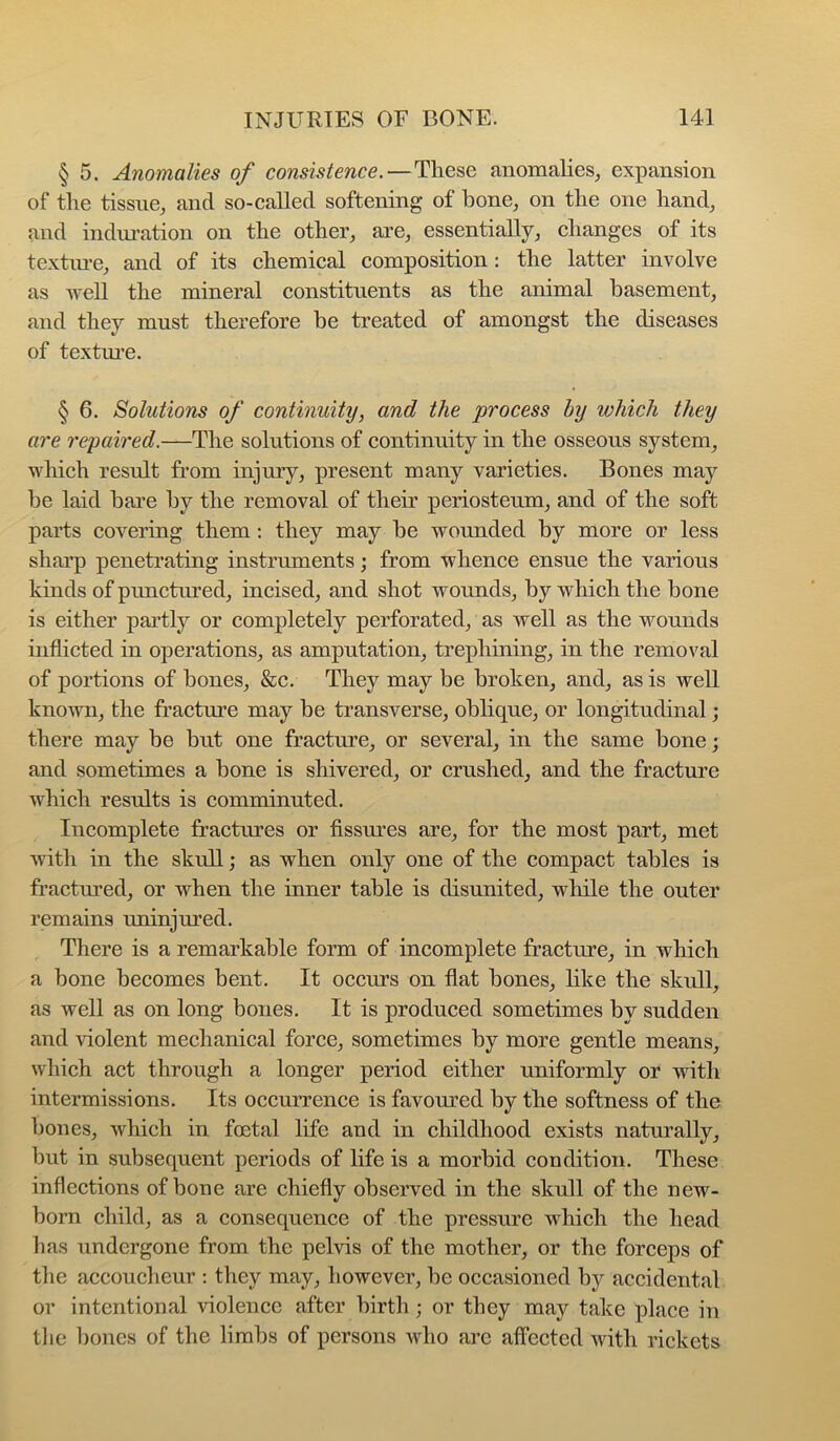 § 5. Anomalies of consistence.—These anomalies^ expansion of the tissue^ and so-called softening of bone^ on the one hand, and induration on the other, are, essentially, changes of its textiu’e, and of its chemical composition: the latter involve as weU the mineral constituents as the animal basement, and they must therefore be treated of amongst the diseases of textui’e. § 6. Solutions of continuity, and the process by which they are repaired.—The solutions of continuity in the osseous system, which result from injury, present many varieties. Bones may be laid bare by the removal of their periosteum, and of the soft parts covering them: they may be wounded by more or less sharp penetrating instruments; from whence ensue the various kinds of punctured, incised, and shot wounds, by which the bone is either partly or completely perforated, as well as the wounds inflicted in operations, as amputation, trephining, in the removal of portions of bones, &c. They may be broken, and, as is well known, the fracture may be transverse, oblique, or longitudinal; there may be but one fracture, or several, in the same bone; and sometimes a bone is shivered, or crushed, and the fracture which results is comminuted. Incomplete fractures or fissures are, for the most part, met ■with in the skull; as when only one of the compact tables is fractured, or when the inner table is disunited, while the outer remains uninjured. There is a remarkable form of incomplete fracture, in which a bone becomes bent. It occurs on fiat bones, hke the skull, as well as on long bones. It is produced sometimes by sudden and -violent mechanical force, sometimes by more gentle means, which act through a longer period either uniformly or with intermissions. Its occurrence is favoured by the softness of the bones, which in foetal life and in childhood exists natnrally, but in subsequent periods of life is a morbid condition. These inflections of bone are chiefly observed in the skull of the new- born child, as a consequence of the pressure which the head has undergone from the pel-vis of the mother, or the forceps of the accoucheur : they may, however, be occasioned by accidental or intentional -violence after birth; or they may take place in the bones of the limbs of persons avIio arc affected with rickets