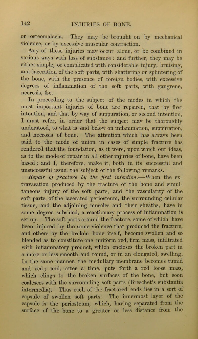or osteomalacia. They may be brought on by mechanical violence^ or by excessive muscular contraction. Any of these injmies may occur alone, or be combined in various ways with loss of substance : and further, they may be either simple, or complicated with considerable injury, bruising, and laceration of the soft parts, with shattering or splintering of the bone, with the presence of foreign bodies, •with excessive degrees of inflammation of the soft parts, with gangrene, necrosis, &c. In proceeding to the subject of the modes in which the most important injuries of bone are repaired, that by first intention, and that by way of suppuration, or second intention, I must refer, in order that the subject may be thoroughly understood, to what is said below on inflammation, suppuration, and necrosis of bone. The attention which has always been paid to the mode of union in cases of simple fracture has rendered that the foundation, as it were, upon which our ideas, as to the mode of repair in all other injuries of bone, have been based; and I, therefore, make it, both in its successful and unsuccessful issue, the subject of the following remarks. Repair of fracture by the first intention.—Wlien the ex- travasation produced by the fracture of the bone and simul- taneous injury of the soft parts, and the vascularity of the soft parts, of the lacerated periosteum, the surrounding cellular tissue, and the adjoining muscles and their sheaths, have in some degree subsided, a reactionary process of inflammation is set up. The soft parts around the fracture, some of which have been injured by the same -dolence that produced the fractm’e, and others by the broken bone itself, become swollen and so blended as to constitute one uniform red, firm mass, infiltrated with inflammatory product, which encloses the broken part in a more or less smooth and round, or in an elongated, swelling. In the same manner, the medullary membrane becomes tumid and red; and, after a time, puts forth a red loose mass, which clings to the broken surfaces of the bone, but soon coalesces with the surrounding soft parts (BrescheUs substantia intermedia). Thus each of the fractured ends lies in a sort of capsule of swollen soft parts. The innermost layer of the capsule is the periosteum, which, haAdng separated from the surface of the bone to a greater or less distance from the