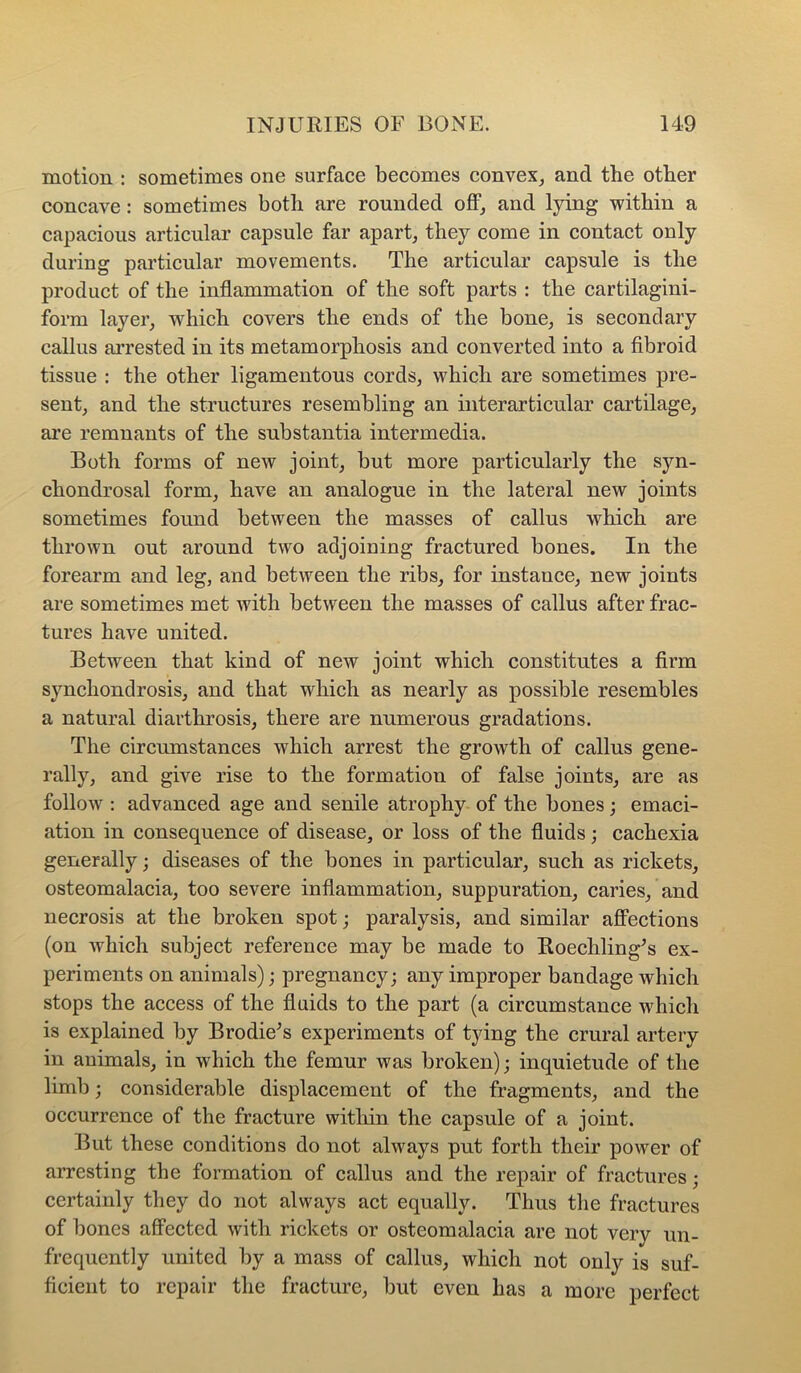 motion : sometimes one surface becomes convex^ and the other concave: sometimes both are rounded oflF, and lying within a capacious articular capsule far apart, they come in contact only during particular movements. The articular capsule is the product of the inflammation of the soft parts : the cartilagini- form layer, which covers the ends of the bone, is secondary callus arrested in its metamorphosis and converted into a fibroid tissue : the other ligamentous cords, which are sometimes pre- sent, and the structures resembling an interarticular cartilage, are remnants of the substantia intermedia. Both forms of new joint, but more particularly the syn- chondrosal form, have an analogue in the lateral new joints sometimes found between the masses of callus which are thrown out around two adjoining fractured bones. In the forearm and leg, and between the ribs, for instance, new joints are sometimes met with between the masses of callus after frac- tures have united. Between that kind of new joint which constitutes a firm synchondrosis, and that which as nearly as possible resembles a natural diarthrosis, there are numerous gradations. The circumstances which arrest the growth of callus gene- rally, and give rise to the formation of false joints, are as follow : advanced age and senile atrophy of the bones; emaci- ation in consequence of disease, or loss of the fluids; cachexia generally; diseases of the bones in particular, such as rickets, osteomalacia, too severe inflammation, suppuration, caries, and necrosis at the broken spot; paralysis, and similar affections (on which subject reference may be made to Roechling^s ex- periments on animals); pregnancy; any improper bandage which stops the access of the fluids to the part (a circumstance which is explained by Brodie^s experiments of tying the crural artery in animals, in which the femur was broken); inquietude of the limb; considerable displacement of the fragments, and the occurrence of the fracture within the capsule of a joint. But these conditions do not always put forth their power of arresting the formation of callus and the repair of fractures; certainly they do not always act equally. Thus the fractures of bones affected with rickets or osteomalacia are not very un- frequently united by a mass of callus, which not only is suf- ficient to repair the fracture, but even has a more perfect