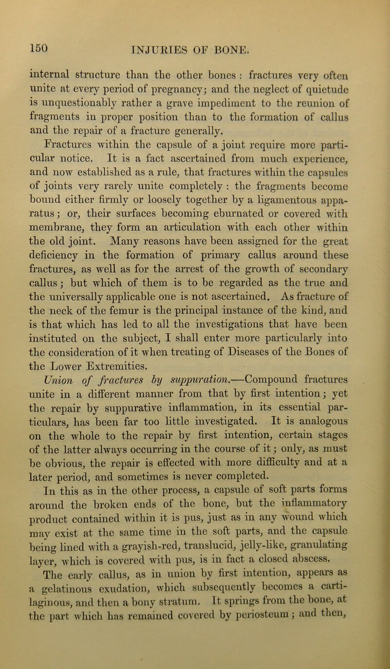 internal structure than the other bones : fractures very often unite at every period of pregnancy; and the neglect of quietude is unquestionably rather a grave impediment to the reunion of fragments in proper position than to the formation of callus and the repair of a fracture generally. Fractures within the capsule of a joint require more parti- cular notice. It is a fact ascertained from much experience, and now established as a rule, that fractures within the capsules of joints very rarely unite completely : the fragments become bound either firmly or loosely together by a ligamentous appa- ratus ; or, their surfaces becoming eburnated or covered with membrane, they form an articulation with each other within the old joint. Many reasons have been assigned for the great deficiency in the formation of primary callus around these fractures, as well as for the arrest of the growth of secondary callus; but which of them is to be regarded as the true and the imiversally applicable one is not ascertained. As fracture of the neck of the femur is the principal instance of the kind, and is that which has led to all the investigations that have been instituted on the subject, I shall enter more particularly into the consideration of it when treating of Diseases of the Bones of the Lower Extremities. Union of fractures by suppuration.—Compound fractm’es unite in a different manner from that by first intention; yet the repair by suppurative inflammation, in its essential par- ticulars, has been far too little investigated. It is analogous on the whole to the repair by first intention, certain stages of the latter always occurring in the course of it; only, as must be obvious, the repair is effected with more difficulty and at a later period, and sometimes is never completed. In this as in the other process, a capsule of soft pai’ts forms around the broken ends of the bone, but the inflammatory product contained within it is pus, just as in any wound which may exist at the same time in the soft parts, and the capsule being lined with a grayish-red, translucid, jelly-like, gi'anulating layer, which is covered with pus, is in fact a closed abscess. The early callus, as in union by first intention, appeal’s as a gelatinous exudation, which subsequently becomes a carti- laginous, and then a bony stratum. It springs from the bone, at the part which has remained covered by periosteum; aud tlien.