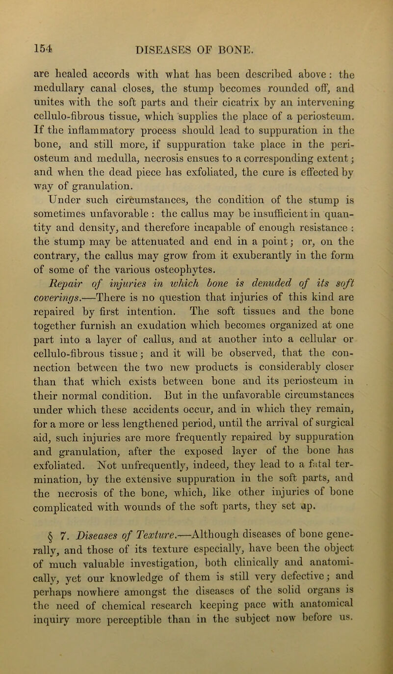 are healed accords with what has been described above : the medullary canal closes, the stump becomes rounded off, and unites with the soft parts and their cicatrix by an intervening cellulo-fibrous tissue, which supplies the place of a periosteum. If the inflammatory process should lead to suppuration in the bone, and still more, if suppuration take place in the peri- osteum and medulla, necrosis ensues to a corresponding extent; and w'hen the dead piece has exfoliated, the cure is effected by way of granulation. Under such circumstances, the condition of the stump is sometimes unfavorable : the callus may be insufficient in quan- tity and density, and therefore incapable of enough resistance : the stump may be attenuated and end in a point; or, on the contrary, the callus may grow from it exuberantly in the form of some of the various osteophytes. Repair of injuries in which hone is denuded of its soft coverings.—There is no question that injuries of this kind are repaired by first intention. The soft tissues and the bone together furnish an exudation which becomes organized at one part into a layer of callus, and at another into a cellular or cellulo-fibrous tissue; and it will be observed, that the con- nection between the two new products is considerably closer than that which exists between bone and its periosteum in their normal condition. But in the unfavorable circumstances under which these accidents occur, and in which they remain, for a more or less lengthened period, until the arrival of surgical aid, such injuries are more frequently repaired by suppuration and granulation, after the exposed layer of the bone has exfoliated. Not unfrequently, indeed, they lead to a fatal ter- mination, by the extensive suppuration in the soft parts, and the necrosis of the bone, which, like other injuries of bone complicated with wounds of the soft parts, they set up. § 7. Diseases of Texture.—Although diseases of bone gene- rally, and those of its texture especially, have been the object of much valuable investigation, both clinically and anatomi- cally, yet our knowledge of them is still very defective; and perhaps nowhere amongst the diseases of the solid organs is the need of chemical research keeping pace with anatomical inquiry more perceptible than in the subject now before us.