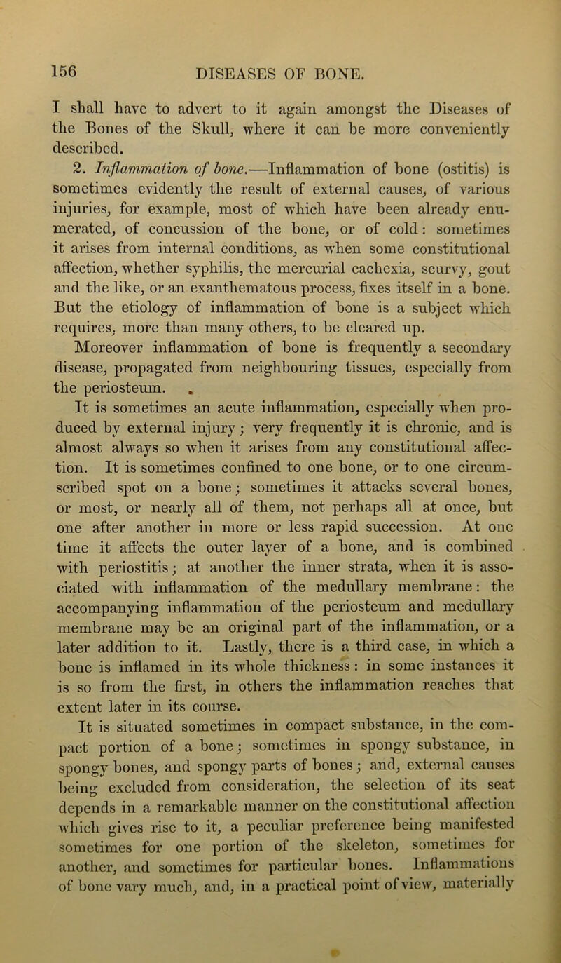 I shall have to advert to it again amongst the Diseases of the Bones of the Skull^ where it can be more conveniently described. 2. Inflammation of bone.—Inflammation of bone (ostitis) is sometimes evidently the result of external causes^ of various injuries^ for example, most of which have been already enu- merated, of concussion of the bone, or of cold: sometimes it arises from internal conditions, as when some constitutional affection, whether syphilis, the mercurial cachexia, scurvy, gout and the like, or an exanthematous process, fixes itself in a bone. But the etiology of inflammation of bone is a subject which requires, more than many others, to be cleared up. Moreover inflammation of bone is frequently a secondary disease, propagated from neighbouring tissues, especially from the periosteum. It is sometimes an acute inflammation, especially when pro- duced by external injury; very frequently it is chronic, and is almost always so when it arises from any constitutional affec- tion. It is sometimes confined to one bone, or to one circum- scribed spot on a bone; sometimes it attacks several bones, or most, or nearly all of them, not perhaps all at once, but one after another in more or less rapid succession. At one time it affects the outer layer of a bone, and is combined with periostitis; at another the inner strata, when it is asso- ciated with inflammation of the medullary membrane: the accompanying inflammation of the periosteum and medullary membrane may be an original part of the inflammation, or a later addition to it. Lastly, there is a third case, in which a bone is inflamed in its whole thickness : in some instances it is so from the first, in others the inflammation reaches that extent later in its course. It is situated sometimes in compact substance, in the com- pact portion of a bone; sometimes in spongy substance, in spongy bones, and spongy parts of bones; and, external causes being excluded from consideration, the selection of its seat depends in a remarkable manner on the constitutional affection which gives rise to it, a peculiar preference being manifested sometimes for one portion of the skeleton, sometimes for another, and sometimes for particular bones. Inflammations of bone vary much, and, in a practical point of view, materially