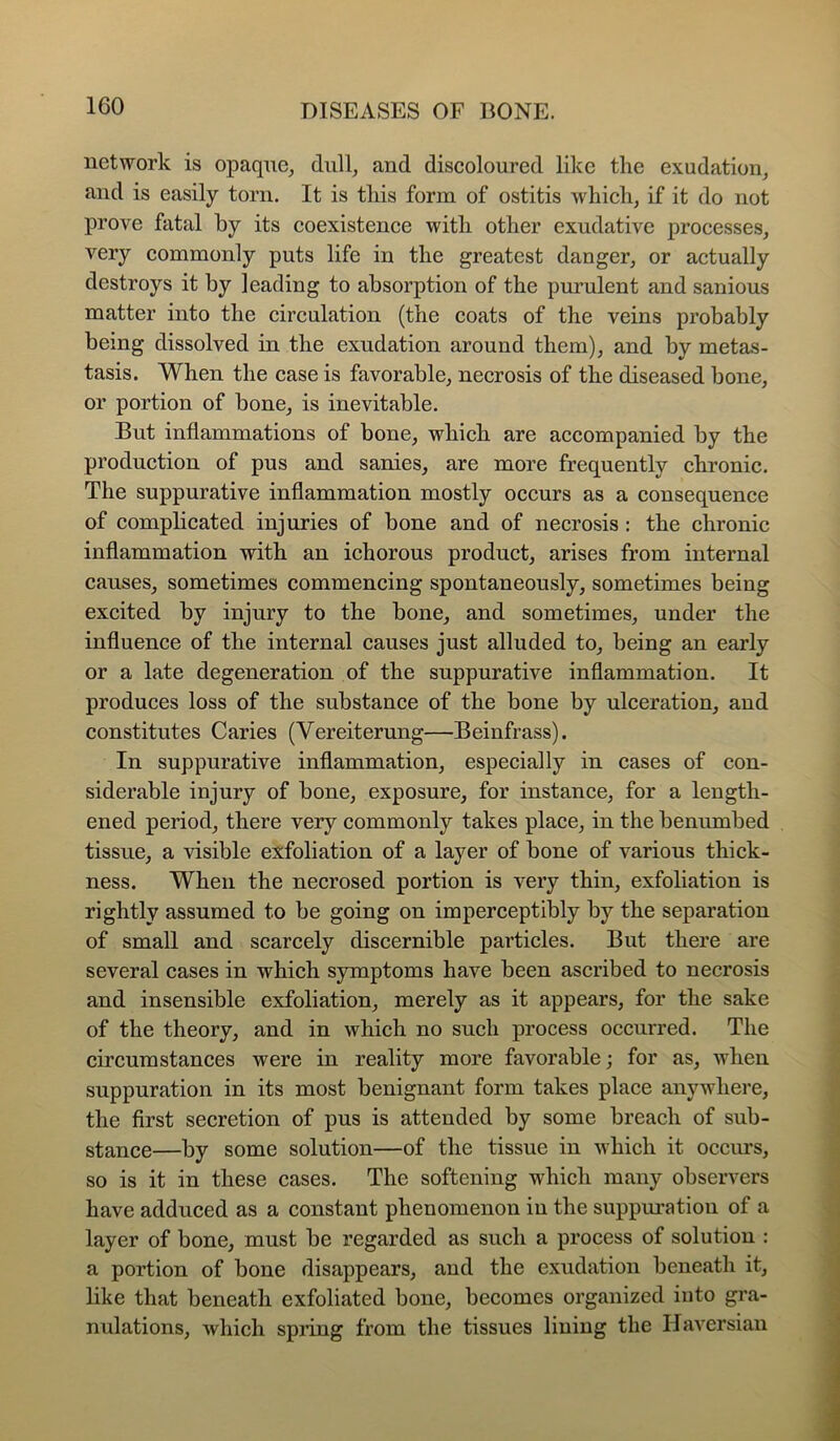 network is opaque^ and discoloured like the exudation_, and is easily torn. It is this form of ostitis which, if it do not prove fatal by its coexistence with other exudative processes, very commonly puts life in the greatest danger, or actually destroys it by leading to absorption of the pmmlent and sanious matter into the circulation (the coats of the veins probably being dissolved in the exudation around them), and by metas- tasis. When the case is favorable, necrosis of the diseased bone, or portion of bone, is inevitable. But inflammations of bone, which are accompanied by the production of pus and sanies, are more frequently chronic. The suppurative inflammation mostly occurs as a consequence of complicated injuries of bone and of necrosis : the chronic inflammation with an ichorous product, arises from internal causes, sometimes commencing spontaneously, sometimes being excited by injury to the bone, and sometimes, under the influence of the internal causes just alluded to, being an early or a late degeneration of the suppurative inflammation. It produces loss of the substance of the bone by ulceration, and constitutes Caries (Vereiterung—Beinfrass). In suppurative inflammation, especially in cases of con- siderable injury of bone, exposure, for instance, for a length- ened period, there very commonly takes place, in the benumbed tissue, a visible exfoliation of a layer of bone of various thick- ness. When the necrosed portion is very thin, exfoliation is rightly assumed to be going on imperceptibly by the separation of small and scarcely discernible particles. But there are several cases in which symptoms have been ascribed to necrosis and insensible exfoliation, merely as it appears, for the sake of the theory, and in which no such process occurred. The circumstances were in reality more favorable; for as, when suppuration in its most benignant form takes place anywhere, the first secretion of pus is attended by some breach of sub- stance—by some solution—of the tissue in which it occurs, so is it in these cases. The softening which many observers have adduced as a constant phenomenon in the suppm’atiou of a layer of bone, must be regarded as such a process of solution : a portion of bone disappears, and the exudation beneath it, like that beneath exfoliated bone, becomes organized into gra- nulations, which spiing from the tissues lining the Haversian