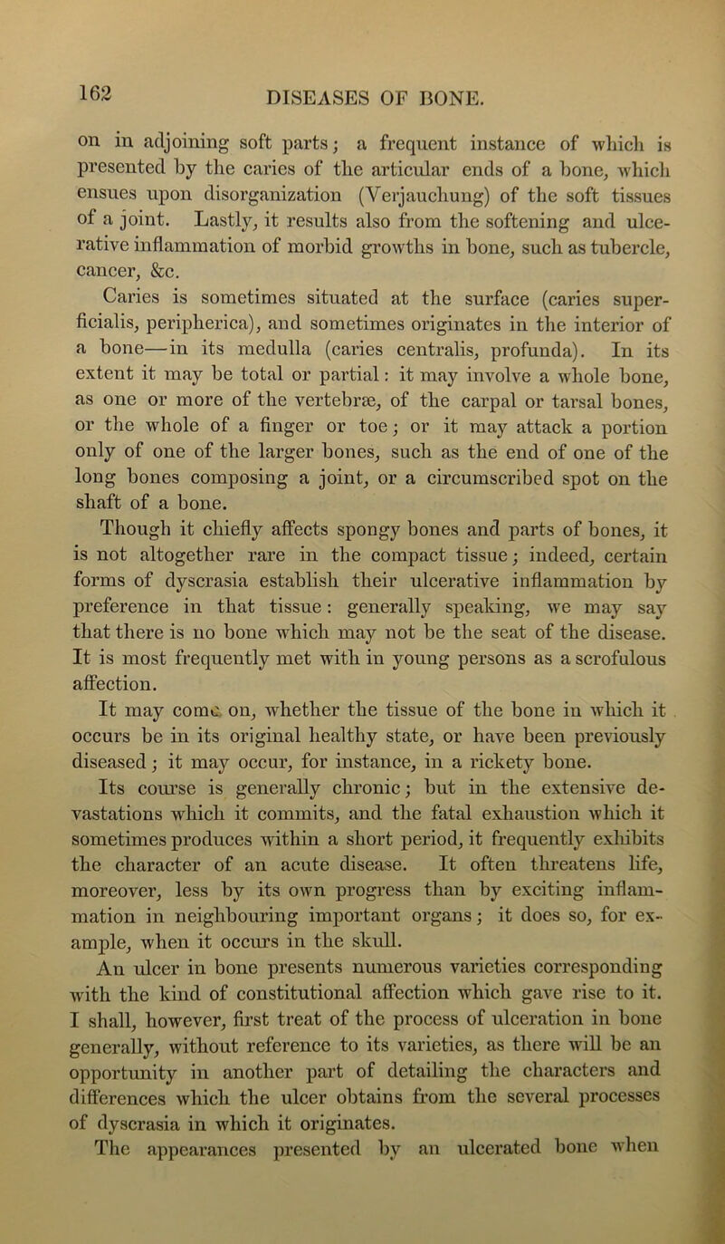on in adjoining soft parts; a frequent instance of wliicli is presented by tlie caries of tlie articular ends of a bone^ wbicli ensues upon disorganization (Verjaucliung) of the soft tissues of a joint. Lastly^ it results also from the softening and ulce- rative inflammation of morbid growths in bone^ such as tubercle, cancer, &c. Caries is sometimes situated at the surface (caries super- ficialis, peripherica), and sometimes originates in the interior of a bone—in its medulla (caries centralis, profunda). In its extent it may be total or partial: it may involve a whole bone, as one or more of the vertebrae, of the carpal or tarsal bones, or the whole of a finger or toe; or it may attack a portion only of one of the larger bones, such as the end of one of the long bones composing a joint, or a circumscribed spot on the shaft of a bone. Though it chiefly affects spongy bones and parts of bones, it is not altogether rare in the compact tissue; indeed, certain forms of dyscrasia estabbsh their ulcerative inflammation by preference in that tissue: generally speaking, we may say that there is no bone which may not be the seat of the disease. It is most frequently met with in young persons as a scrofulous affection. It may come, on, whether the tissue of the bone in wliich it occurs be in its original healthy state, or have been previously diseased; it may occur, for instance, in a rickety bone. Its course is generally chronic; but in the extensive de- vastations which it commits, and the fatal exhaustion which it sometimes produces within a short period, it frequently exhibits the character of an acute disease. It often threatens life, moreover, less by its own progress than by exciting inflam- mation in neighbouring important organs; it does so, for ex- ample, when it ocem’s in the skull. An ulcer in bone presents numerous varieties corresponding with the kind of constitutional affection which gave rise to it. I shall, however, first treat of the process of ulceration in bone generally, without reference to its varieties, as there will be an opportunity in another part of detailing the characters and differences which the ulcer obtains from the several processes of dyscrasia in which it originates. The appearances presented by an ulcerated bone when