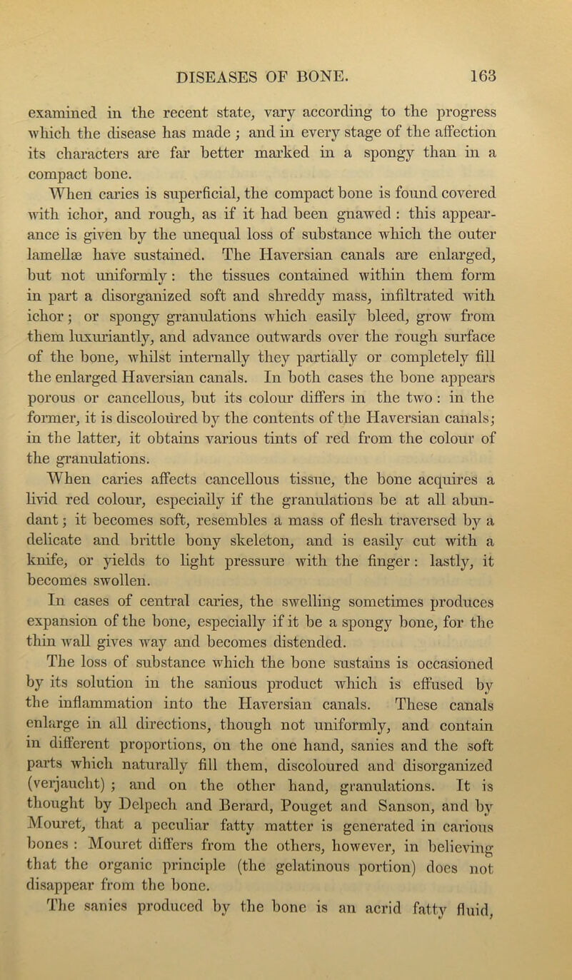 examined in the recent state, vary according to the progress which the disease has made ; and in every stage of the affection its characters are far better marked in a spongy than in a compact bone. When caries is superficial, the compact bone is found covered with ichor, and rough, as if it had been gnawed : this appear- ance is given by the unequal loss of substance which the outer lamellae have sustained. The Haversian canals are enlarged, but not uniformly : the tissues contained within them form in part a disorganized soft and shreddy mass, infiltrated with ichor; or spongy gTanulations which easily bleed, grow from them luxuriantly, and advance outwards over the rough surface of the bone, whilst internally they partially or completely fill the enlarged Haversian canals. In both cases the bone appears porous or cancellous, but its colom’ differs in the two : in the fonner, it is discoloured by the contents of the Haversian canals; in the latter, it obtains various tints of red from the colour of the gi’auulations. When caries affects cancellous tissue, the bone acquires a livid red colour, especially if the granulations be at all abun- dant ; it becomes soft, resembles a mass of flesh traversed by a delicate and brittle bony skeleton, and is easily cut with a knife, or yields to hght pressure with the finger : lastly, it becomes swollen. In cases of central caries, the swelling sometimes produces expansion of the bone, especially if it be a spongy bone, for the thin wall gives way and becomes distended. The loss of substance which the bone sustains is occasioned by its solution in the sanious product which is effused b}'^ the inflammation into the Haversian canals. These canals enlarge in all directions, though not uniformly, and contain in different proportions, on the one hand, sanies and the soft parts which naturally fill them, discoloured and disorganized (veijaucht) ; and on the other hand, granulations. It is thought by Delpech and Berard, Pouget and Sanson, and by Mouret, that a peculiar fatty matter is generated in carious bones : Mouret differs from the others, however, in belieAung that the organic principle (the gelatinous portion) does not disappear from the bone. The sanies produced by the bone is an acrid fatty fluid,