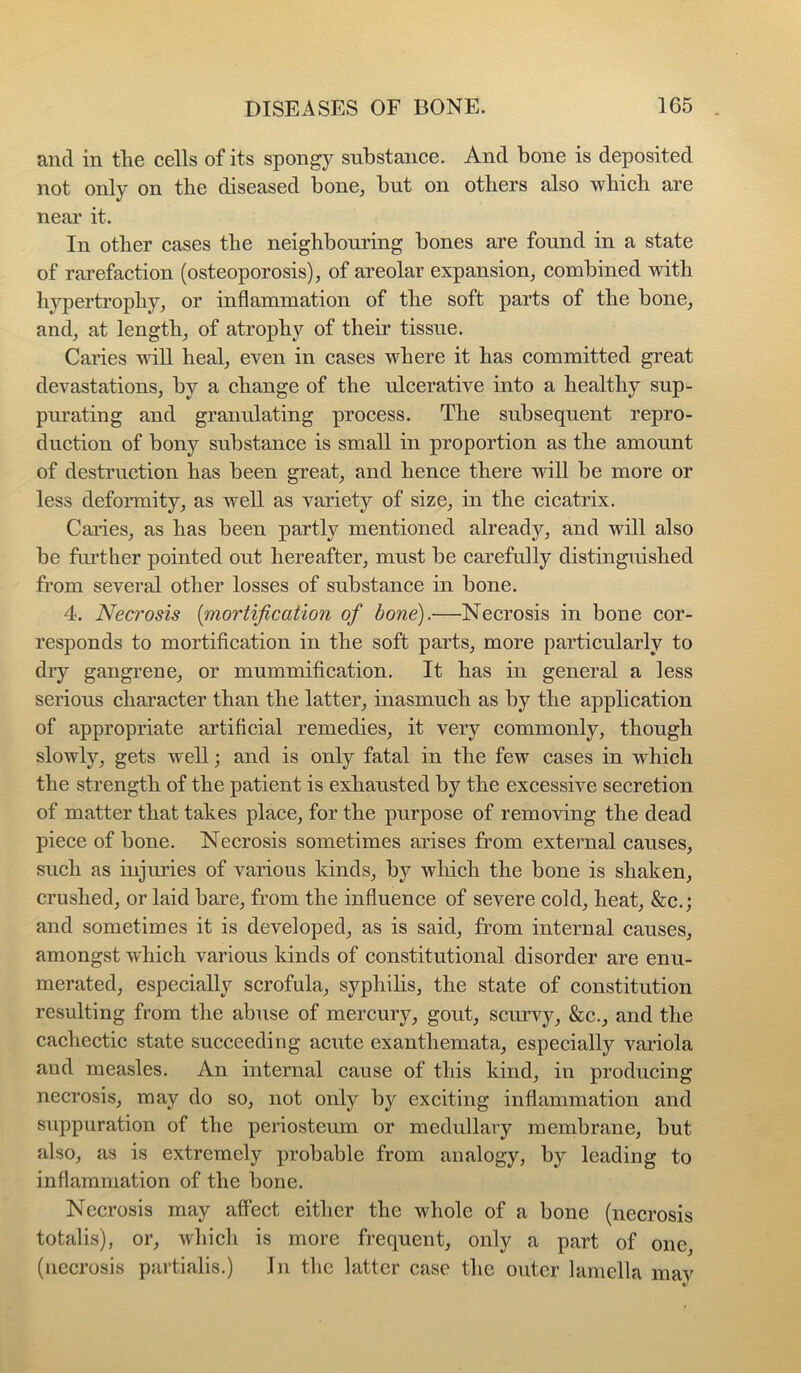 and in the cells of its spongy substance. And bone is deposited not only on the diseased bone, but on others also which are near it. In other cases the neighbouring bones are found in a state of rarefaction (osteoporosis), of areolar expansion, combined with hypertrophy, or inflammation of the soft parts of the bone, and, at length, of atrophy of their tissue. Caries will heal, even in cases where it has committed great devastations, by a change of the ulcerative into a healthy sup- pm’ating and granulating process. The subsequent repro- duction of bony substance is small in proportion as the amount of destruction has been great, and hence there will be more or less deformity, as well as variety of size, in the cicatrix. Caries, as has been partly mentioned already, and will also be further pointed out hereafter, must be carefully distinguished from several other losses of substance in bone. 4. Neci'osis {mortification of bone).—Necrosis in bone cor- responds to mortification in the soft parts, more particularly to dry gangrene, or mummification. It has in general a less serious character than the latter, inasmuch as by the application of appropriate artificial remedies, it very commonly, though slowly, gets well; and is only fatal in the few cases in which the strength of the patient is exhausted by the excessive secretion of matter that takes place, for the purpose of removing the dead piece of bone. Necrosis sometimes arises from external causes, such as injuries of various kinds, by which the bone is shaken, crushed, or laid bare, from the influence of severe cold, heat, &c.; and sometimes it is developed, as is said, from internal causes, amongst which various kinds of constitutional disorder are enu- merated, especially scrofula, syphihs, the state of constitution resulting from the abuse of mercury, gout, scurvy, &c., and the cachectic state succeeding acute exanthemata, especially variola and measles. An internal cause of this kind, in producing necrosis, may do so, not only by exciting inflammation and suppuration of the periosteum or medullary membrane, but also, as is extremely probable from analogy, by leading to inflammation of the bone. Necrosis may affect either the whole of a bone (necrosis totalis), or, which is more frequent, only a part of one, (necrosis partialis.) In the latter case the outer lamella mav
