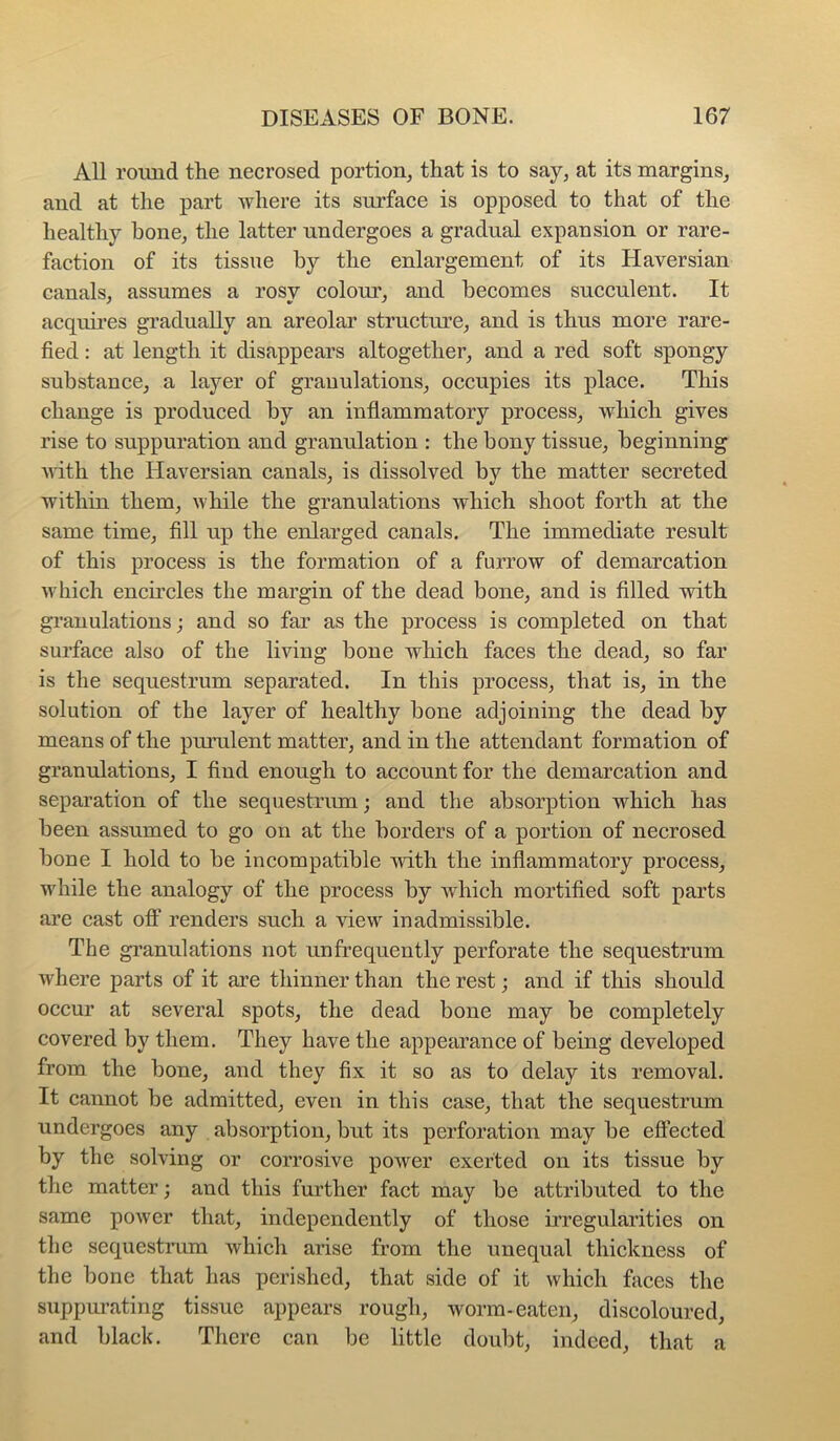 All round the necrosed portion, that is to say, at its margins, and at the part where its surface is opposed to that of the healthy hone, the latter undergoes a gradual expansion or rare- faction of its tissue by the enlargement of its Haversian canals, assumes a rosy colour, and becomes succulent. It acquh’es gradually an areolar structm’e, and is thus more rare- fied : at length it disappears altogether, and a red soft spongy substance, a layer of granulations, occupies its place. This change is produced by an inflammatory process, which gives rise to suppuration and granulation : the bony tissue, beginning vith the Haversian canals, is dissolved by the matter secreted within them, while the granulations which shoot forth at the same time, fill up the enlarged canals. The immediate result of this process is the formation of a furrow of demarcation which encircles the margin of the dead bone, and is filled with granulations and so far as the process is completed on that surface also of the living bone which faces the dead, so far is the sequestrum separated. In this process, that is, in the solution of the layer of healthy bone adjoining the dead by means of the pimilent matter, and in the attendant formation of granulations, I find enough to account for the demarcation and separation of the sequestrum; and the absorption which has been assumed to go on at the borders of a portion of necrosed bone I hold to be incompatible with the inflammatory process, while the analogy of the process by which mortified soft parts are cast off renders such a view inadmissible. The granulations not unfrequently perforate the sequestrum where parts of it are thinner than the rest; and if this should occur at several spots, the dead bone may be completely covered by them. They have the appearance of being developed from the bone, and they fix it so as to delay its removal. It cannot be admitted, even in this case, that the sequestrum undergoes any absorption, but its perforation may be effected by the solving or corrosive power exerted on its tissue by the matter; and this further fact may be attributed to the same power that, independently of those irregularities on the sequestrum which arise from the unequal thickness of the bone that has perished, that side of it which fiices the suppurating tissue appears rough, worm-eaten, discoloured, and black. There can be little doubt, indeed, that a