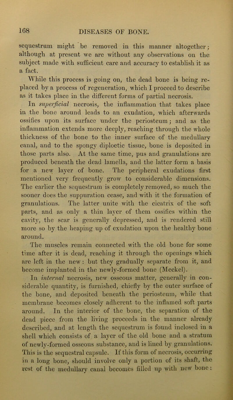 sequestrum might be removed in this manner altogether; although at present we are without any observations on the subject made with sufficient care and accuracy to establish it as a fact. While this process is going on, the dead bone is being re- placed by a process of regeneration, which I proceed to describe as it takes place in the different forms of partial necrosis. In superficial necrosis, the inflammation that takes place in the bone around leads to an exudation, which afterwards ossifles upon its surface under the periosteum; and as the inflammation extends more deeply, reaching through the whole thickness of the bone to the inner surface of the medullary canal, and to the spongy diploetic tissue, bone is deposited in those parts also. At the same time, pus and granulations are produced beneath the dead lamella, and the latter form a basis for a new layer of bone. The peripheral exudations first mentioned very frequently grow to considerable dimensions. The earlier the sequestrum is completely removed, so much the sooner does the suppuration cease, and with it the formation of granulations. The latter unite with the cicatrix of the soft parts, and as only a thin layer of them ossifies within the cavit}% the scar is generally depressed, and is rendered still more so by the heaping up of exudation upon the healthy bone ai’ound. The muscles remain connected with the old bone for some time after it is dead, reaching it through the openings wffiich are left in the new: but they gradually separate from it, and become implanted in the newly-formed bone (Meckel). In internal necrosis, new osseous matter, generally in con- siderable quantity, is furnished, chiefly by the outer surface of the bone, and deposited beneath the periosteum, while that membrane becomes closely adherent to the inflamed soft parts around. In the interior of the bone, the separation of the dead piece from the living proceeds in the manner already described, and at length the sequestrum is found inclosed in a shell which consists of a layer of the old bone and a stratum of newly-formed osseous substance, and is lined by granulations. This is the sequestral capsule. If this form of necrosis, occurring in a long bone, should involve only a portion of its shaft, the rest of the medullary canal becomes filled up with new bone: