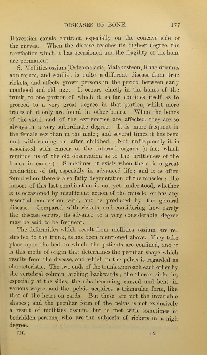 Haversian canals contract^ especially on the concave side of the curves. When the disease reaches its highest degree^ the rarefaction which it has occasioned and the fragility of the bone are permanent. (3. Molhties ossium (Osteomalacia, Malakosteon, Rhachitismus adultorum, and senilis), is quite a different disease from true rickets, and affects grown persons in the period between early manhood and old age. It occurs chiefly in the bones of the ti’imk, to one portion of which it so far confines itself as to proceed to a very great degree in that portion, whilst mere traces of it only are found in other bones. When the bones of the skull and of the extremities are affected, they are so always in a very subordinate degree. It is more frequent in the female sex than in the male; and several times it has been met with coming on after childbed. Not unfrequently it is associated with cancer of the internal organs (a fact which reminds us of the old observation as to the brittleness of the bones in cancer). Sometimes it exists when there is a great production of fat, especially in advanced life; and it is often found when there is also fatty degeneration of the muscles : the import of this last combination is not yet understood, whether it is occasioned by insufficient action of the muscle, or has any essential connection with, and is produced by, the general disease. Compared with rickets, and considering how rarely the disease occurs, its advance to a very considerable degree may be said to be frequent. The deformities which result from moUities ossium are re- stricted to the trunk, as has been mentioned above. They take place upon the bed to which the patients are confined, and it is this mode of origin that determines the peculiar shape which results from the disease, and which in the pelvis is regarded as characteristic. The two ends of the trunk approach each other by the vertebral column arching backwards; the thorax sinks in, especially at the sides, the ribs becoming curved and bent in various ways; and the pelvis acquires a triangular form, like that of the heart on cards. But these are not the invariable shapes; and the peculiar form of the pelvis is not exclusively a result of mollities ossium, but is met with sometimes in bedridden persons, who are the subjects of rickets in a high degree. III. 12