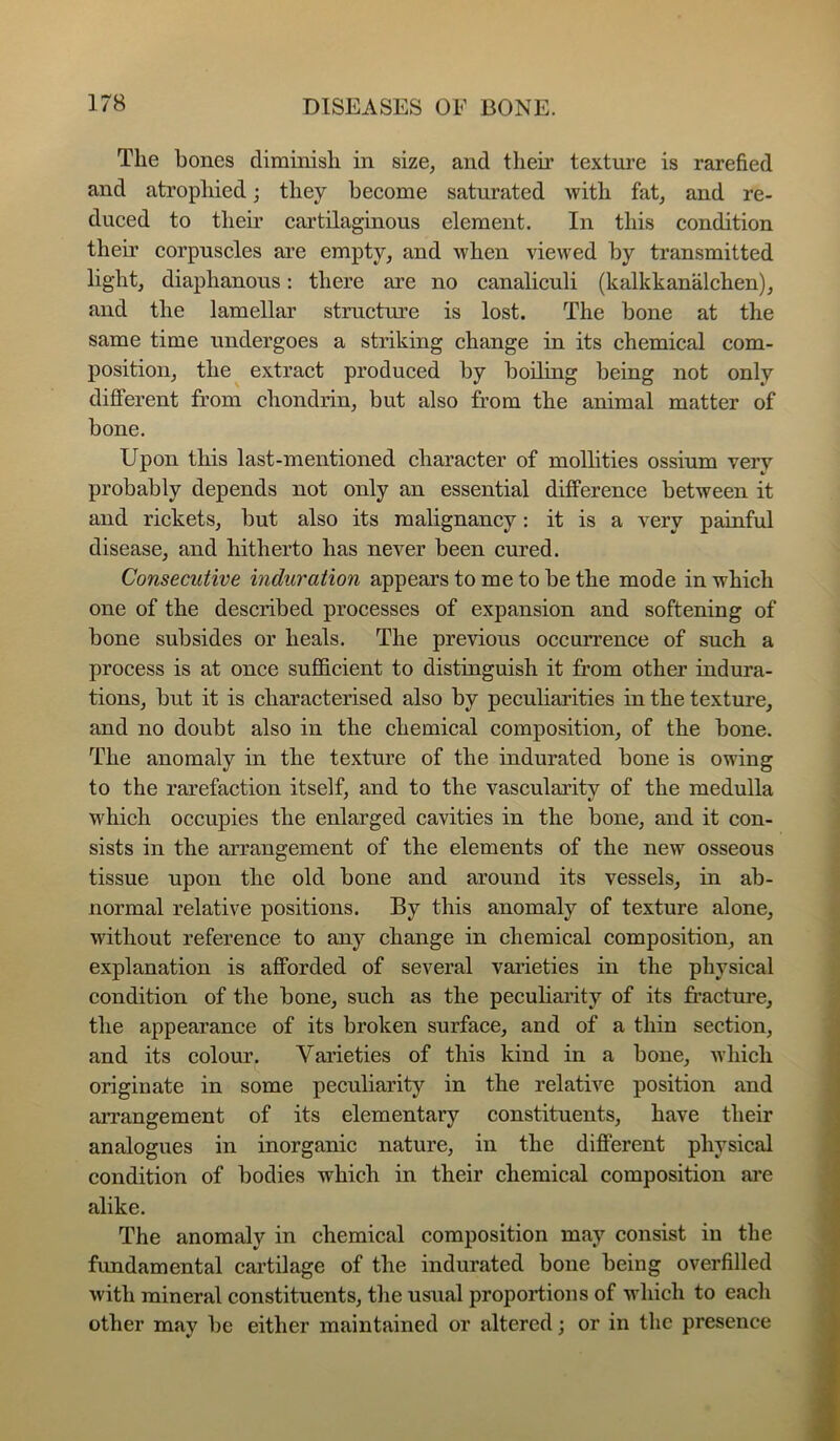 The bones diminish in size, and their textui’e is rarefied and atrophied; they become saturated with fat, and re- duced to their cartilaginous element. In this condition their corpuscles are empty, and when viewed by transmitted light, diaphanous: there are no canaliculi (kalkkanalchen), and the lamellar structm’e is lost. The bone at the same time undergoes a striking change in its chemical com- position, the extract produced by boiling being not only difiPerent from chondrin, but also from the animal matter of bone. Upon this last-mentioned character of molhties ossium very probably depends not only an essential difference between it and rickets, but also its malignancy: it is a very painful disease, and hitherto has never been cured. Consecutive induration appears to me to be the mode in which one of the described processes of expansion and softening of bone subsides or heals. The previous occurrence of such a process is at once sufficient to distinguish it from other indura- tions, but it is characterised also by peculiarities in the texture, and no doubt also in the chemical composition, of the bone. The anomaly in the texture of the indurated bone is owing to the rarefaction itself, and to the vascularity of the medulla which occupies the enlarged cavities in the bone, and it con- sists in the arrangement of the elements of the new osseous tissue upon the old bone and around its vessels, in ab- normal relative positions. By this anomaly of texture alone, without reference to any change in chemical composition, an explanation is afforded of several vaiaeties in the physical condition of the bone, such as the peculiaiaty of its fracture, the appearance of its broken surface, and of a thin section, and its colour. Varieties of this kind in a bone, which originate in some peculiarity in the relative position and arrangement of its elementary constituents, have their analogues in inorganic nature, in the different physical condition of bodies which in their chemical composition ai’e alike. The anomaly in chemical composition may consist in the fundamental cartilage of the indurated bone being overfilled with mineral constituents, the usual proportions of which to eacli other may be either maintained or altered; or in the presence