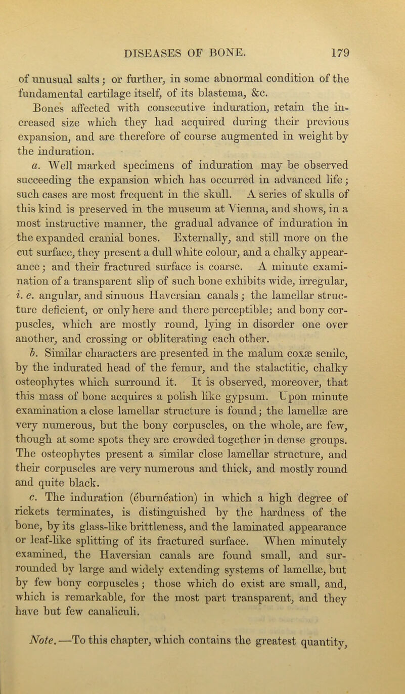 of unusual salts; or further, in some abnormal condition of the fundamental cartilage itself, of its blastema, &c. Bones affected with consecutive induration, retain the in- creased size wliich they had acquired during their previous expansion, and ai’e therefore of course augmented in weight by the indui’ation. a. Well marked specimens of induration may be observed succeeding the expansion which has occurred in advanced life; such cases are most frequent in the skull. A series of skulls of this kind is preserved in the museum at Vienna, and shows, in a most instructive manner, the gradual advance of induration in the expanded cranial bones. Externally, and still more on the cut surface, they present a dull white colour, and a chalky appear- ance ; and their fractured surface is coarse. A minute exami- nation of a transparent slip of such bone exhibits wide, irregular, i. e. angular, and sinuous Haversian canals; the lamellar struc- ture deficient, or only here and there perceptible; and bony cor- puscles, which are mostly round, lying in disorder one over another, and crossing or obliterating each other. b. Similar characters are presented in the malum coxse senile, by the indurated head of the femur, and the stalactitic, chalky osteophytes which surround it. It is observed, moreover, that this mass of bone acquires a polish like gypsum. Upon minute examination a close lamellar structure is found; the lamellae are very numerous, but the bony corpuscles, on the whole, are few, though at some spots they are crowded together in dense groups. The osteophytes present a similar close lamellar structure, and their corpuscles are very numerous and thick, and mostly round and quite black. c. The induration (ebumeation) in which a high degree of rickets terminates, is distinguished by the hardness of the bone, by its glass-like brittleness, and the laminated appearance or leaf-like splitting of its fractured surface. When minutely examined, the Haversian canals are found small, and sur- rounded by large and widely extending systems of lamellse, but by few bony corpuscles; those which do exist are small, and, which is remarkable, for the most part transparent, and they have but few canaliculi. Note. —To this chapter, which contains the gveatest quantity.