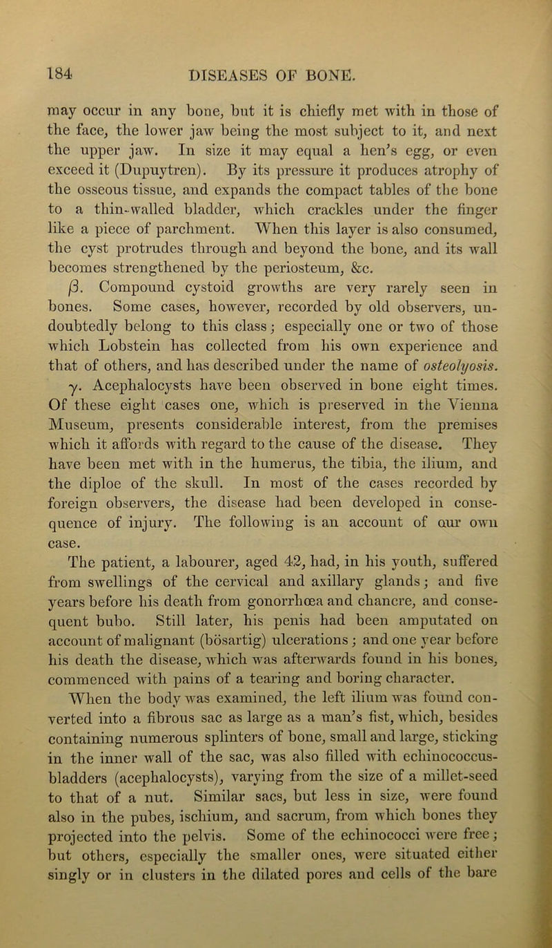 may occur in any bone, but it is chiefly met with in those of the face, the lower jaw being the most subject to it, and next the upper jaw. In size it may equal a hen^s egg, or even exceed it (Dupuytren). By its pressure it produces atrophy of the osseous tissue, and expands the compact tables of the bone to a thin-walled bladder, which crackles under the finger like a piece of parchment. When this layer is also consumed, the cyst protrudes through and beyond the bone, and its wall becomes strengthened by the periosteum, &c. j3. Compound cystoid growths are very rarely seen in bones. Some cases, however, recorded by old observers, un- doubtedly belong to this class; especially one or two of those which Lobstein has collected from his own experience and that of others, and has described under the name of osteolyosis. y. Acephalocysts have been observed in bone eight times. Of these eight cases one, which is preserved in the Vienna Museum, presents considerable interest, from the premises which it affords with regard to the cause of the disease. They have been met with in the humerus, the tibia, the ilium, and the diploe of the skull. In most of the cases recorded by foreign observers, the disease had been developed in eonse- quence of injury. The following is an account of our own case. The patient, a labourer, aged 42, had, in his youth, suffered from swellings of the cervical and axillary glands; and five years before his death from gonorrhoea and chancre, and conse- quent bubo. Still later, his penis had been amputated on account of malignant (bosartig) ulcerations; and one year before his death the disease, Avhich was afterwards found in his bones, commenced with pains of a tearing and boring character. When the body was examined, the left ilium was found con- verted into a fibrous sac as large as a man^s fist, which, besides containing numerous splinters of bone, small and large, sticking in the inner wall of the sac, was also filled with echinococcus- bladders (acephalocysts), varying from the size of a millet-seed to that of a nut. Similar sacs, but less in size, were found also in the pubes, ischium, and sacrum, from which bones they projected into the pelvis. Some of the echinococci were free; but others, especially the smaller ones, were situated either singly or in clusters in the dilated pores and cells of the bare