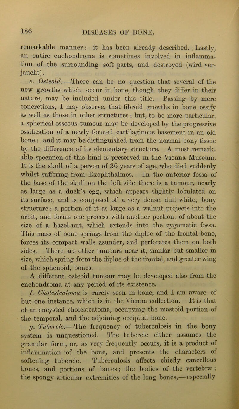 remarkable manner; it has been already described.. Lastly, an entire enchondroma is sometimes involved in inflamma- tion of the surrounding soft parts, and destroyed (wird ver- jaucht). e. Osteoid.—There can be no question that several of the new growths which occur in bone, though they differ in theii’ nature, may be included under this title. Passing by mere concretions, I may observe, that fibroid growths in bone ossify as well as those in other structures : but, to be more particular, a spherical osseous tumour may be developed by the progressive ossification of a newly-formed cartilaginous basement in an old bone : and it may be distinguished from the normal bony tissue by the diflPerence of its elementary structm’e. A most remark- able specimen of this kind is preserved in the Vienna Museum. It is the skull of a person of 26 years of age, who died suddenly whilst suffering from Exophthalmos. In the anterior fossa of the base of the skull on the left side there is a tumour, nearly as large as a duek^s egg, whieh appears slightly lobulated on its sm’face, and is eomposed of a A^ery dense, dull white, bonj’’ strueture : a portion of it as large as a walnut projects into the orbit, and forms one process with another portion, of about the size of a hazel-nut, Avhieh extends into the zygomatic fossa. This mass of bone springs from the diploe of the frontal bone, forces its compact walls asunder, and perforates them on both sides. There are other tumours near it, similar but smaller in size, which spring from the diploe of the frontal, and greater wing of the sphenoid, bones. A different osteoid tumour may be developed also from the enchondroma at any period of its existence. /. Cholesteatoma is rarely seen in bone, and I am aware of but one instanee, which is in the Vienna collection. It is that of an encysted cholesteatoma, occupying the mastoid portion of the temporal, and the adjoining occipital bone. g. Tubercle.—The frequency of tuberculosis in the bony system is unquestioned. The tubercle either assumes the granular form, or, as very frequently occm’s, it is a product of inflammation of the bone, and presents the characters of softening tubercle. Tuberculosis affects chiefly cancellous bones, and portions of bones; the bodies of the vertebrae; the spongv articular extremities of the long bones,—especially
