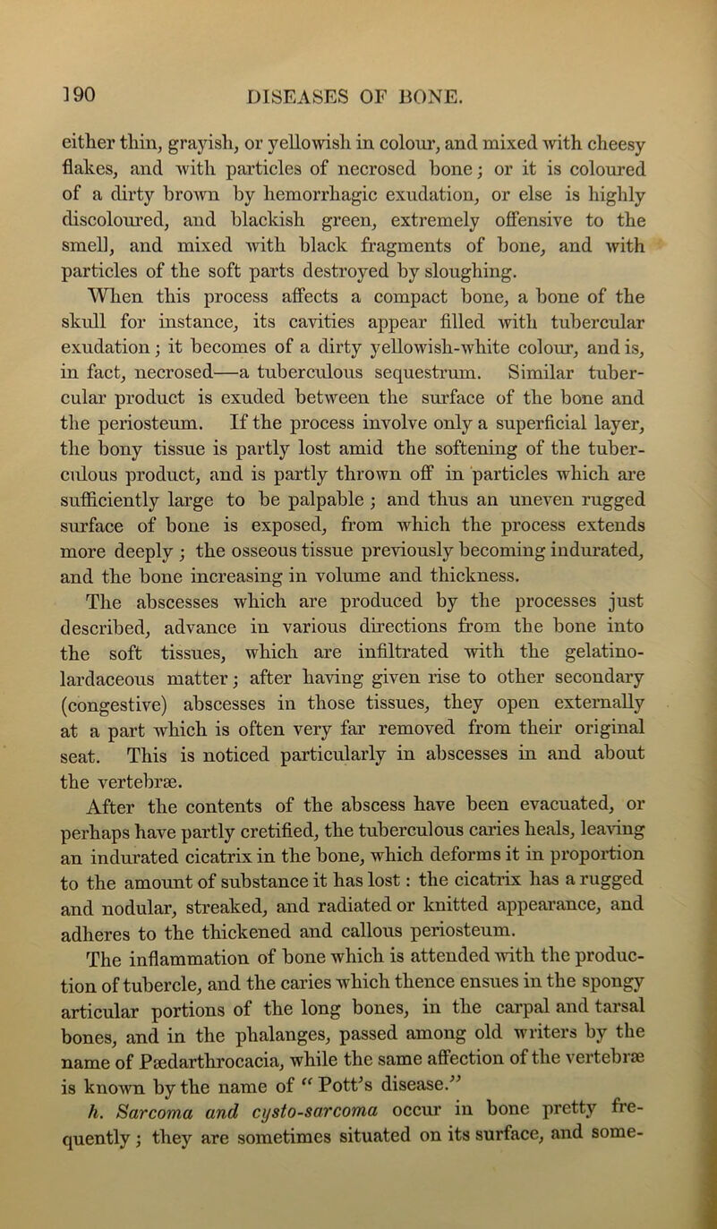 either thin, grayish, or yellowish in colour, and mixed with cheesy flakes, and with particles of necrosed bone; or it is coloured of a dirty brown by hemorrhagic exudation, or else is highly discoloured, and blackish green, extremely ofifensive to the smell, and mixed mth black fragments of bone, and with particles of the soft parts destroyed by sloughing. When this process affects a compact hone, a hone of the skull for instance, its cavities appear filled Avith tubercular exudation; it becomes of a dirty yellowish-white colour, and is, in fact, necrosed—a tuberculous sequestrum. Similar tuber- cular product is exuded between the surface of the hone and the periosteum. If the process involve only a superficial layer, the bony tissue is partly lost amid the softening of the tuber- culous product, and is partly thrown off in particles which are sufficiently large to be palpable ; and thus an uneven rugged surface of bone is exposed, from which the process extends more deeply ; the osseous tissue previously becoming indurated, and the bone increasing in volume and thickness. The abscesses which are produced by the processes just described, advance in various directions from the bone into the soft tissues, which are infiltrated with the gelatino- lardaceous matter; after having given rise to other secondary (congestive) abscesses in those tissues, they open externally at a part which is often very far removed from their original seat. This is noticed particularly in abscesses in and about the vertebrae. After the contents of the abscess have been evacuated, or perhaps have partly cretified, the tuberculous caries heals, leaAing an indurated cicatrix in the bone, which deforms it in proportion to the amount of substance it has lost: the cicatrix has a rugged and nodular, streaked, and radiated or knitted appeai’ance, and adheres to the thickened and callous periosteum. The inflammation of bone which is attended with the produc- tion of tubercle, and the caries which thence ensues in the spongy articular portions of the long bones, in the carpal and tarsal bones, and in the phalanges, passed among old writers by the name of Psedarthrocacia, while the same affection of the vertebrae is known by the name of ^^PotPs disease. h. Sarcoma and cysto-sarcoma occur in bone pretty fre- quently ; they are sometimes situated on its surface, and some-