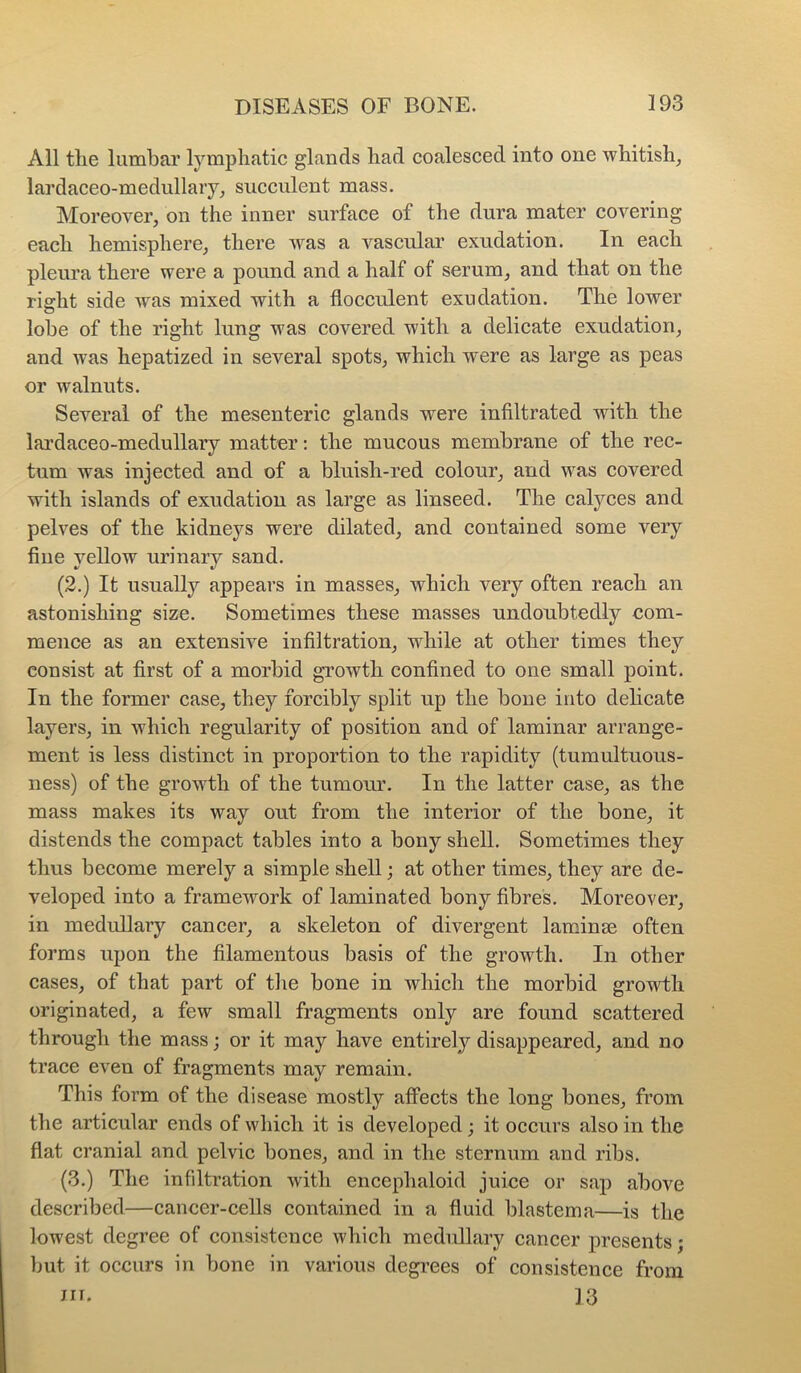 All the lumbar lymphatic glands had coalesced into one whitish, lardaceo-medullary, succulent mass. Moreover, on the inner surface of the dura mater covering each hemisphere, there was a vascular exudation. In each pleura there were a pound and a half of serum, and that on the rifflit side was mixed with a flocciilent exudation. The lower lobe of the right lung was covered with a delicate exudation, and was hepatized in several spots, which were as large as peas or walnuts. Several of the mesenteric glands were infiltrated with the lai’daceo-medullary matter: the mucous membrane of the rec- tum was injected and of a bluish-red colour, and was covered with islands of exudation as large as linseed. The calyces and pelves of the kidneys were dilated, and contained some very fine yellow urinary sand. (2.) It usually appears in masses, which very often reach an astonishing size. Sometimes these masses undoubtedly com- mence as an extensive infiltration, while at other times they consist at first of a morbid growth confined to one small point. In the former case, they forcibly split up the bone into delicate layers, in which regularity of position and of laminar arrange- ment is less distinct in proportion to the rapidity (tumultuous- ness) of the growth of the tumour. In the latter case, as the mass makes its way out from the interior of the bone, it distends the compact tables into a bony shell. Sometimes they thus become merely a simple shell; at other times, they are de- veloped into a framework of laminated bony fibres. Moreover, in medullary cancer, a skeleton of divergent laminae often forms upon the filamentous basis of the growth. In other cases, of that part of the bone in which the morbid growth originated, a few small fragments only are found scattered through the mass; or it may have entirely disappeared, and no trace even of fragments may remain. This form of the disease mostly affects the long bones, from the articular ends of which it is developed; it occurs also in the flat cranial and pelvic bones, and in the sternum and ribs. (.3.) The infdtration with encephaloid juice or sap above described—cancer-cells contained in a fluid blastema—is the lowest degree of consistence which medidlary cancer presents; but it occurs in bone in various degrees of consistence from III. 13