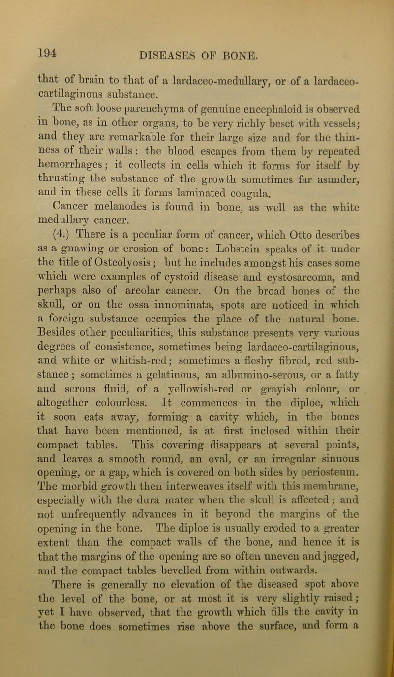 that of brain to that of a lardacco-medullary, or of a lardaceo- cartilaginons substance. The soft loose parenchyma of genuine encephaloid is observed in hone^ as in other organs^ to he very richly beset with vessels; and they are remarkable for their large size and for the thin- ness of their walls: the blood escapes from them by repeated hemorrhages; it collects in cells which it forms for itself by thrusting the substance of the growth sometimes far asunder, and in these cells it forms laminated coagnla. Cancer melanodes is found in bone, as well as the white medullary cancer. (4.) There is a peculiar form of cancer, which Otto describes as a gnawing or erosion of bone: Lobstein speaks of it under the title of Osteolyosis; but he includes amongst his cases some which were examples of cystoid disease and cystosarcoma, and perhaps also of areolar cancer. On the broad bones of the skull, or on the ossa innominata, spots are noticed in which a foreign substance occupies the place of the natural bone. Besides other peculiarities, this substance presents very various degrees of consistence, sometimes being lardaceo-cartilaginous, and white or whitish-red; sometimes a fleshy fibred, red sub- stance ; sometimes a gelatinous, an albumino-serous, or a fatty and serous fluid, of a yellowish-red or grayish colour, or altogether colourless. It commences in the diploe, which it soon eats away, forming a cavity which, in the bones that have been mentioned, is at first inclosed within their compact tables. This covering disappears at several points, and leaves a smooth round, an oval, or an irregular’ sinuous opening, or a gap, which is covered on both sides by periosteum. The morbid growth then interweaves itself with this membrane, especially with the dura mater when the skull is affected; and not unfrequently advances in it beyond the margins of the opening in the bone. The diploe is usually eroded to a greater extent than the compact walls of the bone, and hence it is that the margins of the opening are so often uneven and jagged, and the compact tables bevelled from within outwards. There is generally no elevation of the diseased spot above the level of the bone, or at most it is vei’j’- slightly r.aised; yet I have observed, that the growth which fills the cavity in the bone does sometimes rise above the surface, and form a