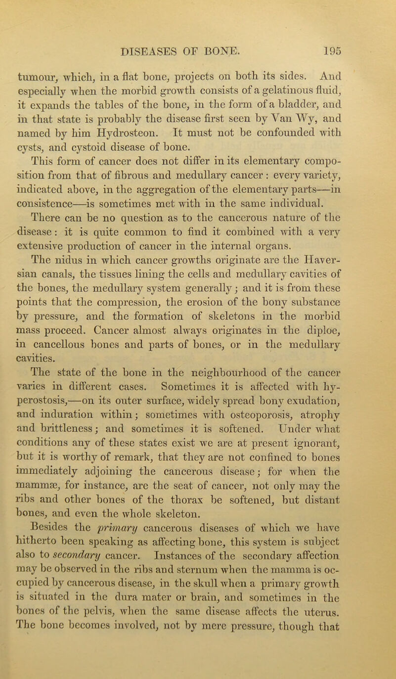 tumour, whicli, in a flat bone, projects on both its sides. And especially -when the morbid growth consists of a gelatinous fluid, it expands the tables of the bone, in the form of a bladder, and in that state is probably the disease first seen by Van Wy, and named by him Hydrosteon. It must not be confounded with cysts, and cystoid disease of bone. This form of cancer does not difiPer in its elementary compo- sition from that of fibrous and medullary cancer : every variety, indicated above, in the aggregation of the elementary parts—in consistence—is sometimes met with in the same individual. There can be no question as to the cancerous nature of the disease; it is quite common to find it combined with a very extensive production of cancer in the internal organs. The nidus in which cancer growths originate are the Haver- sian canals, the tissues lining the cells and medullary cavities of the bones, the medullary system generally; and it is from these points that the compression, the erosion of the bony substance by pressure, and the formation of skeletons in the morbid mass proceed. Cancer almost always originates in the diploe, in cancellous bones and parts of bones, or in the medullary cavities. The state of the bone in the neighbourhood of the cancer varies in difPerent cases. Sometimes it is affected with hy- perostosis,—on its outer surface, widely spread bony exudation, and induration within; sometimes with osteoporosis, atrophy and brittleness; and sometimes it is softened. Under what conditions any of these states exist we are at present ignorant, but it is worthy of remark, that they are not confined to bones immediately adjoining the cancerous disease; for when the mammae, for instance, are the seat of cancer, not only may the ribs and other bones of the thorax be softened, but distant bones, and even the whole skeleton. Besides the primary cancerous diseases of which we have hitherto been speaking as affecting bone, this system is subject also to secondary cancer. Instances of the secondary affection may be observed in the ribs and sternum when the mamma is oc- cupied by cancerous disease, in the skull when a primary growth is situated in the dura mater or brain, and sometimes in the bones of the pelvis, when the same disease affects the uterus. The bone becomes involved, not by mere pressure, though that
