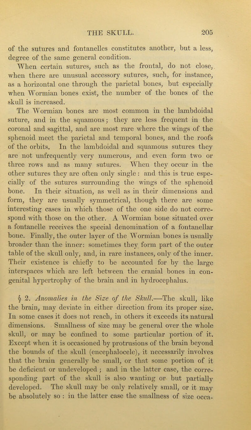 of the sutures and fontanelles constitutes another, hut a less, degree of the same general condition. When certain sutures, such as the frontal, do not close,, when there are unusual accessory sutures, such, for instance, as a horizontal one through the parietal bones, but especially when Wormian bones exist, the number of the bones of the skull is increased. The Wormian bones are most common in the lambdoidal suture, and in the squamous; they are less frequent in the coronal and sagittal, and are most rare where the wings of the sphenoid meet the parietal and temporal bones, and the roofs of the orbits. In the lambdoidal and squamous sutures they are not unfrequently very numerous, and even form two or three rows and as many sutures. When they occur in the other sutures they are often only single : and this is true espe- cially of the sutures surrounding the wings of the sphenoid bone. In their situation, as well as in their dimensions and form, they are usually symmetrical, though there are some interesting cases in which those of the one side do not corre- spond with those on the other. A Wormian bone situated over a fontanelle receives the special denomination of a fontanellar bone. Einally, the outer layer of the Wormian bones is usually broader than the inner: sometimes they form part of the outer table of the skull only, and, in rare instances, only of the inner. Their existence is chiefly to be accounted for by the large interspaces which are left between the cranial bones in con- genital hypertrophy of the brain and in hydrocephalus. § 2. Anomalies in the Size of the Skull.—The skull, like the brain, may deviate in either direction from its proper size. In some cases it does not reach, in others it exceeds its natural dimensions. Smallness of size may be general over the whole skull, or may be confined to some particular portion of it. Except when it is occasioned by protrusions of the brain beyond the bounds of the skull (encephalocele), it necessarily involves that the brain generally be small, or that some portion of it be deficient or undeveloped; and in the latter case, the corre- sponding part of the skull is also wanting or but partially developed. The skull may be only relatively small, or it may be absolutely so : in the latter case the smallness of size occa-