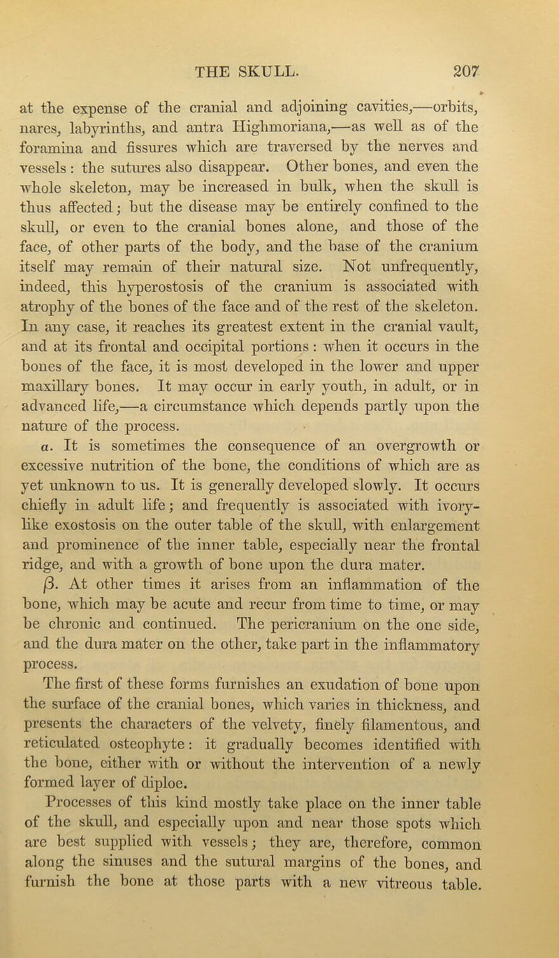 at the expense of the cranial and adjoining cavities^—orbits, nares, labyrinths, and antra Highmoriana,—as well as of the foramina and fissures which are traversed by the nerves and vessels : the sutures also disappear. Other bones, and even the whole skeleton, may be increased in bulk, when the skull is thus afiected; but the disease may be entirely confined to the skull, or even to the cranial bones alone, and those of the face, of other parts of the body, and the base of the cranium itself may remain of their natural size. Not unfrequently, indeed, this hyperostosis of the cranium is associated with atrophy of the bones of the face and of the rest of the skeleton. In any case, it reaches its greatest extent in the cranial vault, and at its frontal and occipital portions : when it occurs in the bones of the face, it is most developed in the lower and upper maxillary bones. It may occur in early youth, in adult, or in advanced life,—a circumstance which depends partly upon the natme of the process. a. It is sometimes the consequence of an overgrowth or excessive nutrition of the bone, the conditions of which are as yet unknown to ns. It is generally developed slowly. It occurs chiefiy in adult life; and frequently is associated with ivoiy- bke exostosis on the outer table of the skull, with enlargement and prominence of the inner table, especially near the frontal ridge, and with a growth of bone upon the dura mater. f3. At other times it arises from an infiammation of the bone, which may be acute and recur from time to time, or may be chronic and continued. The pericranium on the one side, and the dura mater on the other, take part in the inflammatory process. The first of these forms furnishes an exudation of bone upon the sm’face of the cranial bones, which varies in thickness, and presents the characters of the velvety, finely filamentous, and reticulated osteophyte: it gradually becomes identified with the bone, either with or without the intervention of a newly formed layer of diploe. Processes of this kind mostly take place on the inner table of the skull, and especially upon and near those spots which are best supplied with vessels; they are, therefore, common along the sinuses and the sutural margins of the bones, and furnish the bone at those parts with a new vitreous table.