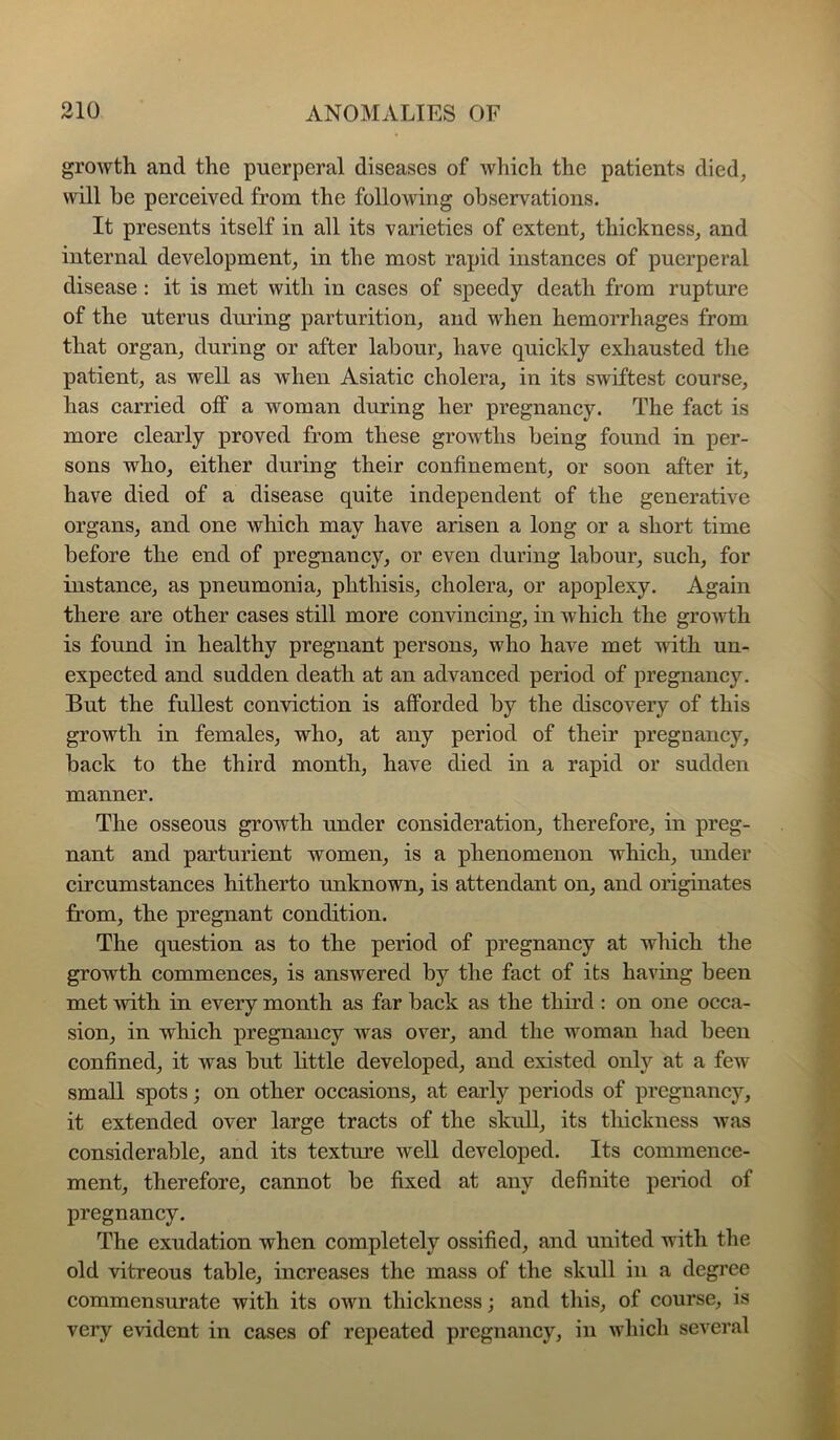 growth and the puerperal diseases of which the patients died, will be perceived from the following observations. It presents itself in all its varieties of extent, thickness, and internal development, in the most rapid instances of puerperal disease : it is met with in cases of speedy death from rupture of the uterus during parturition, and when hemorrhages from that organ, during or after labour, have quickly exhausted the patient, as well as when Asiatic cholera, in its swiftest course, has carried off a woman during her pregnancy. The fact is more clearly proved from these growths being found in per- sons who, either during their confinement, or soon after it, have died of a disease quite independent of the generative organs, and one which may have arisen a long or a short time before the end of pregnancy, or even during labour, such, for instance, as pneumonia, phthisis, cholera, or apoplexy. Again there are other cases still more convincing, in which the growth is found in healthy pregnant persons, who have met with un- expected and sudden death at an advanced period of pregnancy. But the fullest conviction is afforded by the discovery of this growth in females, who, at any period of their pregnancy, back to the third month, have died in a rapid or sudden manner. The osseous growth under consideration, therefore, in preg- nant and parturient women, is a phenomenon which, under circumstances hitherto unknown, is attendant on, and originates from, the pregnant condition. The question as to the period of pregnancy at which the growth commences, is answered by the fact of its having been met with in every month as far back as the third : on one occa- sion, in which pregnancy was over, and the woman had been confined, it was but little developed, and existed only at a few small spots; on other occasions, at early periods of pregnancy, it extended over large tracts of the skull, its tliickness was considerable, and its texture well developed. Its commence- ment, therefore, cannot be fixed at any definite period of pregnancy. The exudation when completely ossified, and united with the old vitreous table, increases the mass of the skull in a degi’ee commensurate with its own thickness; and this, of course, is very evident in cases of repeated pregnancy, in which several