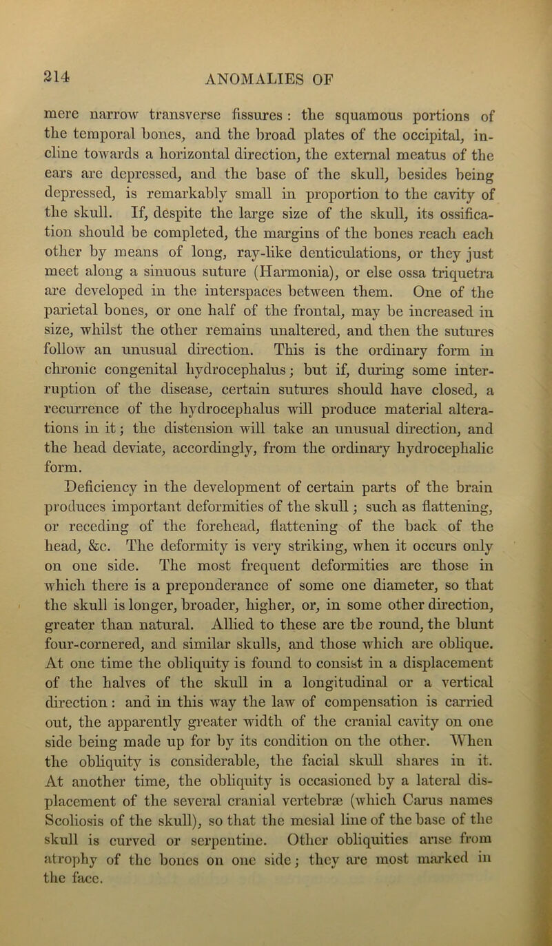 mere narrow transverse fissures : tlie squamous portions of tlie temporal bones^ and the broad plates of the occipital, in- cline towards a horizontal direction, the external meatus of the ears are depressed, and the base of the skull, besides being depressed, is remarkably small in proportion to the cavity of the skull. If, despite the large size of the skull, its ossifica- tion should be completed, the margins of the bones reach each other by means of long, ray-like denticulations, or they just meet along a sinuous suture (Harmonia), or else ossa triquetra are developed in the interspaces between them. One of the parietal bones, or one half of the frontal, may be increased in size, whilst the other remains unaltered, and then the sutures follow an unusual direction. This is the ordinary form in chronic congenital hydrocephalus; but if, during some inter- ruption of the disease, certain sutures should have closed, a recurrenee of the hydrocephalus will produce material altera- tions in it; the distension will take an unusual direction, and the head deviate, accordingly, from the ordinary hydrocephalic form. Deficiency in the development of certain parts of the brain produees important deformities of the shull; such as flattening, or receding of the forehead, flattening of the back of the head, &e. The deformity is very striking, when it occurs only on one side. The most frequent deformities are those in which there is a preponderance of some one diameter, so that the skull is longer, broader, higher, or, in some other direction, greater than natural. Allied to these are the round, the blunt four-cornered, and similar skulls, and those which are obhque. At one time the obliquity is found to consist in a displacement of the halves of the skull in a longitudinal or a vertical direction: and in this way the law of compensation is carried out, the apparently greater width of the cranial cavity on one side being made up for by its condition on the other. When the obliquity is considerable, the facial skull shares in it. At another time, the obliquity is occasioned by a lateral dis- placement of the several eranial vertebne (which Cams names Scoliosis of the skull), so that the mesial line of the base of the skull is curved or serpentine. Other obliquities arise from atropliy of the bones on one side; they arc most marked in the face.