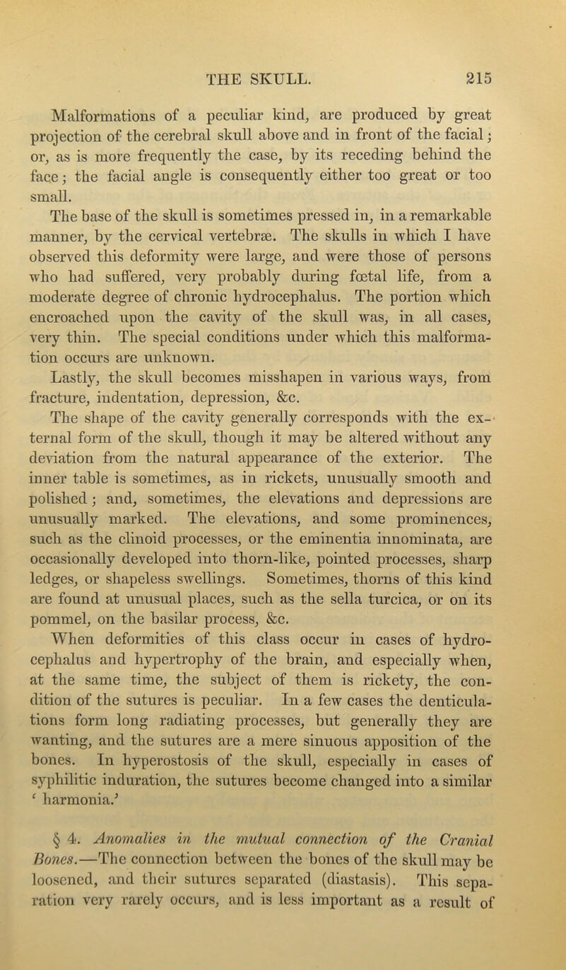 Malformations of a peculiar kind^ are produced by great projection of the cerebral skull above and in front of the facial; or^, as is more frequently the case, by its receding behind the face; the facial angle is consequently either too great or too small. The base of the skull is sometimes pressed in, in a remarkable manner, by the cervical vertebrae. The skulls in which I have observed this deformity were large, and were those of persons who had suffered, very probably during foetal life, from a moderate degree of chronic hydrocephalus. The portion which encroached upon the cavity of the skull was, in all cases, very thin. The special conditions under which this malforma- tion occurs are unknown. Lastly, the skull becomes misshapen in various ways, from fracture, iudentation, depression, &c. The shape of the cavity generally corresponds with the ex-< ternal form of the skull, though it may be altered without any deviation from the natural appearance of the exterior. The inner table is sometimes, as in rickets, unusually smooth and polished; and, sometimes, the elevations and depressions are unusually marked. The elevations, and some prominences, such as the clinoid processes, or the eminentia innominata, are occasionally developed into thorn-like, pointed processes, sharp ledges, or shapeless swellings. Sometimes, thorns of this kind are found at unusual places, such as the sella turcica, or on its pommel, on the basilar process, &c. When deformities of this class occur iu cases of hydro- cephalus and hypertrophy of the brain, and especially when, at the same time, the subject of them is rickety, the con- dition of the sutures is peculiar. In a few cases the denticula- tions form long radiating processes, but generally they are wanting, and the sutures are a mere sinuous apposition of the bones. In hyperostosis of the skull, especially in cases of syphilitic induration, the sutures become changed into a similar ^ harmonia.^ § 4. Anomalies in the mutual connection of the Cranial Bones.—The connection between the bones of the skull may be loosened, and their sutures separated (diastasis). This sepa- ration very rarely oceurs, and is less important as a result of