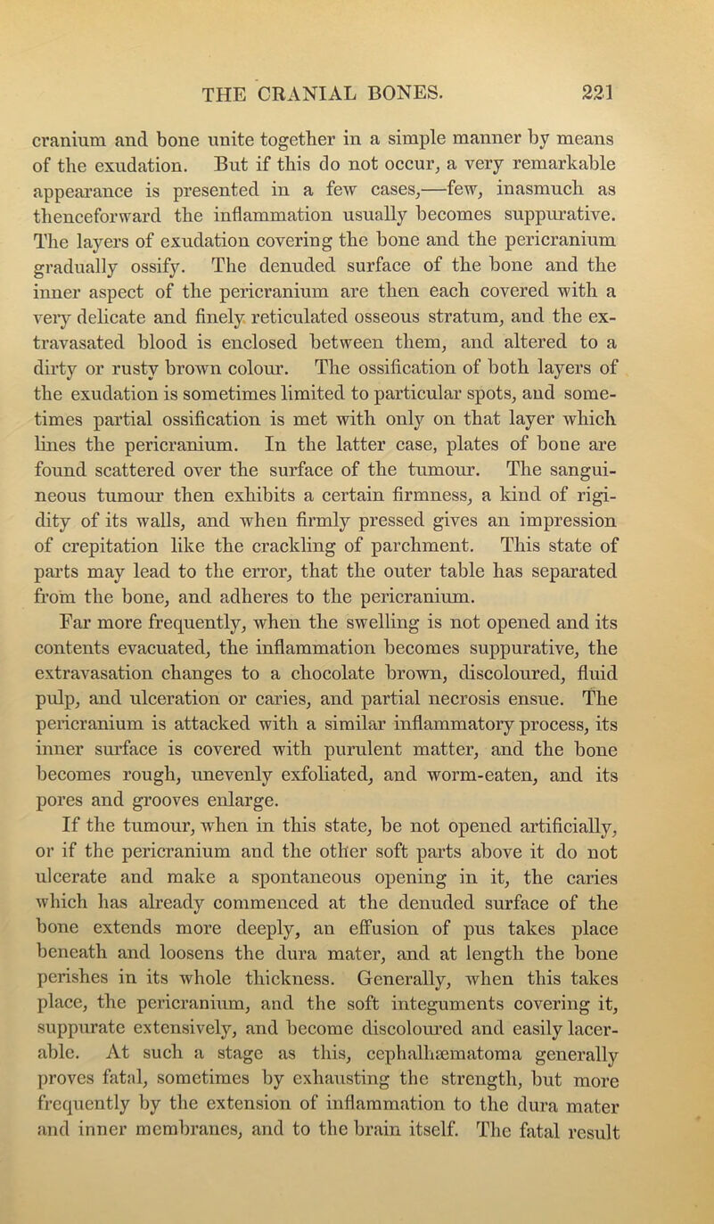 cranium and bone unite together in a simple manner by means of the exudation. But if this do not occur, a very remarkable appearance is presented in a few cases,—few, inasmuch as thenceforward the inflammation usually becomes suppurative. The layers of exudation covering the bone and the pericranium gradually ossify. The denuded surface of the bone and the inner aspect of the pericranium are then each covered with a veiy delicate and finely, reticulated osseous stratum, and the ex- travasated blood is enclosed between them, and altered to a dirty or rusty brown colour. The ossification of both layers of the exudation is sometimes limited to particular spots, and some- times partial ossification is met with only on that layer which lines the pericranium. In the latter case, plates of bone are found scattered over the surface of the tumour. The sangui- neous tumour then exhibits a certain firmness, a kind of rigi- dity of its walls, and when firmly pressed gives an impression of crepitation like the crackling of parchment. This state of parts may lead to the error, that the outer table has separated from the bone, and adheres to the pericranium. Ear more frequently, when the swelling is not opened and its contents evacuated, the inflammation becomes suppurative, the extravasation changes to a chocolate brown, discoloured, fluid pulp, and ulceration or caries, and partial necrosis ensue. The pericranium is attacked with a similar inflammatory process, its inner surface is covered with purulent matter, and the bone becomes rough, unevenly exfoliated, and worm-eaten, and its pores and grooves enlarge. If the tumour, when in this state, be not opened artificially, or if the pericranium and the other soft parts above it do not ulcerate and make a spontaneous opening in it, the caries which has already commenced at the denuded surface of the bone extends more deeply, an efPusion of pus takes place beneath and loosens the dura mater, and at length the bone perishes in its whole thickness. Generally, when this takes place, the pericranium, and the soft integuments covering it, suppurate extensively, and become discolom’ed and easily lacer- able. At such a stage as this, cephalhsematoma generally proves fatal, sometimes by exhausting the strength, but more frequently by the extension of inflammation to the dura mater and inner membranes, and to the brain itself. The fatal result