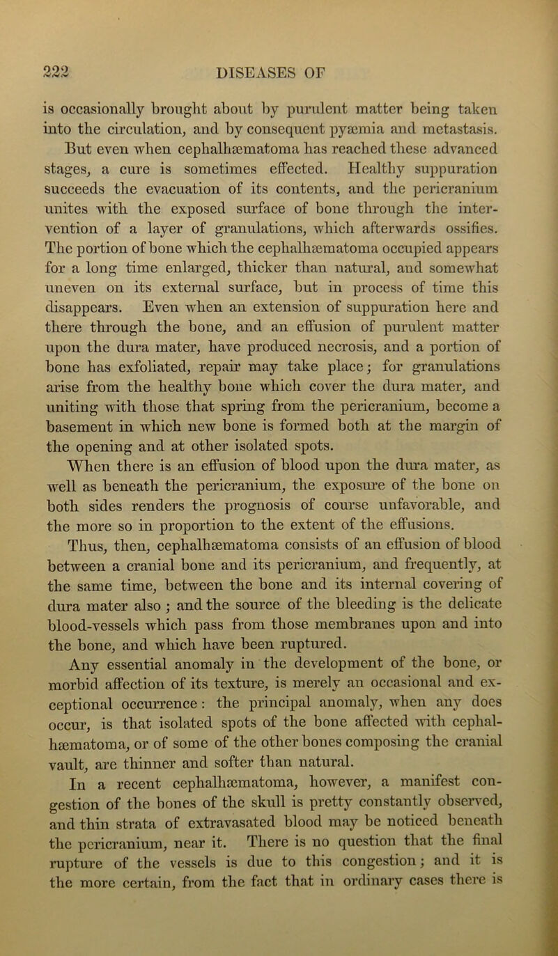 is occasionally brought about by purulent matter being taken into the eirculation, and by eonsequent pya3mia and metastasis. But even when eephalhsematoma has reaehed these advaneed stages, a cure is sometimes effected. Healthy suppuration sueceeds the evacuation of its contents, and the pericranium unites with the exposed surface of bone through the inter- vention of a layer of granulations, whieh afterwards ossifies. The portion of bone whieh the eephalhsematoma oceupied appears for a long time enlarged, thicker than natural, and somewhat uneven on its external surface, but in process of time this disappears. Even when an extension of suppuration here and there through the bone, and an effusion of purulent matter upon the dura mater, have produeed necrosis, and a portion of bone has exfoliated, repau may take place; for granulations arise from the healthy bone which cover the dmn mater, and uniting with those that spring from the pericranium, become a basement in whieh new bone is formed both at the margin of the opening and at other isolated spots. When there is an effusion of blood upon the dm’a mater, as well as beneath the perieranium, the exposure of the bone on both sides renders the prognosis of course unfavorable, and the more so in proportion to the extent of the effusions. Thus, then, cephalhaematoma consists of an effusion of blood between a cranial bone and its pericranium, and frequently, at the same time, between the bone and its internal eovering of dura mater also ; and the source of the bleeding is the delicate blood-vessels whieh pass from those membranes upon and into the bone, and which have been ruptured. Any essential anomaly in the development of the bone, or morbid affection of its texture, is merely an occasional and ex- ceptional oecurrence: the principal anomaly, when any does oceur, is that isolated spots of the bone affected -with cephal- hfematoma, or of some of the other bones composing the cranial vault, are thinner and softer than natural. In a recent eephalhsematoma, however, a manifest con- gestion of the bones of the skull is pretty eonstantly obseiwed, and thin strata of extravasated blood may be noticed beneath the pericranium, near it. There is no question that the final rupture of the vessels is due to this congestion; and it is the more certain, from the fact that in ordinary cases there is
