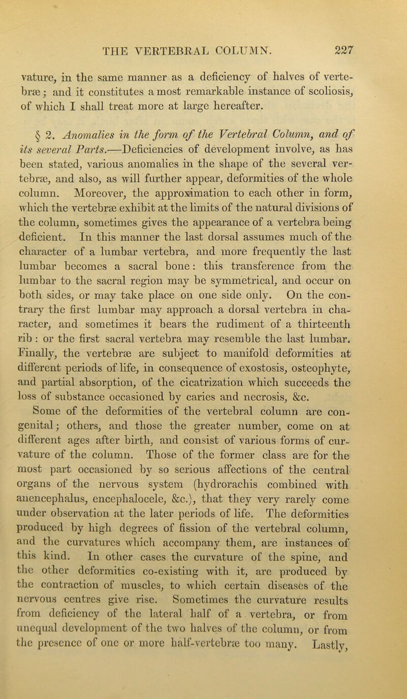 vatiire, in the same manner as a deficiency of halves of verte- braj j and it constitutes a most remarkable instance of scoliosis, of wliich I shall treat more at large hereafter. § 2. Anomalies in the form of the Vertebral Column, and of its several Parts.—Deficiencies of development involve, as has been stated, vai’ious anomalies in the shape of the several ver- tebrae, and also, as will further appear, deformities of the whole column. Moreover, the approximation to each other in form, Avhich the vertebrae exhibit at the limits of the natural divisions of the column, sometimes gives the appearance of a vertebra being deficient. In this manner the last dorsal assumes much of the character of a lumbar vertebra, and more frequently the last lumbar becomes a sacral bone: this transference from the lumbar to the sacral region may be symmetrical, and occur on both sides, or may take place on one side only. On the con- traiy the first lumbar may approach a dorsal vertebra in cha- racter, and sometimes it bears the rudiment of a thirteenth rib : or the first sacral vertebra may resemble the last lumbar. Finally, the vertebrae are subject to manifold deformities at different periods of life, in consequence of exostosis, osteophyte, and partial absorption, of the cicatrization which succeeds the loss of substance occasioned by caries and necrosis, &c. Some of the deformities of the vertebral column are con- genital ; others, and those the greater number, come on at different ages after birth, and consist of various forms of cur- vature of the column. Those of the former class are for the most part occasioned bj?^ so serious affections of the central organs of the nervous system (hydrorachis combined with anencephalus, encephalocele, &c.), that they very rarely come under observation at the later periods of life. The deformities produced by high degrees of fission of the vertebral column, and the curvatures which accompany them, are instances of this kind. In other cases the curvature of the spine, and the other deformities co-existing with it, are produced by the contraction of muscles, to which certain diseases of the nervous centres give rise. Sometimes the curvature results from deficiency of the lateral half of a vertebra, or from unequal development of the two halves of the column, or from the presence of one or more haff-vertebra3 too many. Lastly,