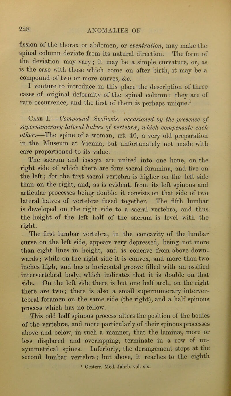 f]ssion of the thorax or abdomen^ or eventration, may make the spinal column deviate from its natural direction. The form of the deAuation may vary; it may be a simple curvature, or, as is the case with those which come on after birth, it may be a compound of two or more curves, &c. I venture to introduce in this place the description of three cases of original deformity of the spinal column : they are of rare occurrence, and the first of them is perhaps unique.^ I Case I.— Compound Scoliosis, occasioned by the presence of supernumerary lateral halves of vertebrae, which compensate each other.—The spine of a woman, aet. 46, a very old preparation in the Museum at Vienna, but unfortunately not made with care proportioned to its value. The sacrum and coccyx are united into one bone, on the right side of which there are four sacral foramina, and five on the left; for the first sacral vertebra is higher on the left side than on the right, and, as is evident, from its left spinous and articular processes being double, it consists on that side of two lateral halves of vertebrae fused together. The fifth lumbar is developed on the right side to a sacral vertebra, and thus the height of the left half of the sacrum is level with the right. The first lumbar vertebra, in the concavity of the lumbar curve on the left side, appears very depressed, being not more than eight lines in height, and is concave from above down- wards ; while on the right side it is convex, and more than two inches high, and has a horizontal groove filled with an ossified intervertebral body, which indicates that it is double on that side. On the left side there is but one half arch, on the right there are two; there is also a small supernumerary interver- tebral foramen on the same side (the right), and a half spinous process which has no fellow. This odd half spinous process alters the position of the bodies of the vertebrae, and more particularly of their spinous processes above and below, in such a manner, that the laminae, more or less displaced and overlapping, terminate in a row of un- symmetrical spines. Inferiorly, the derangement stops at the second lumbar vertebra; but above, it reaches to the eighth ' Oesterr. Med, Jahrb. vol. xix.