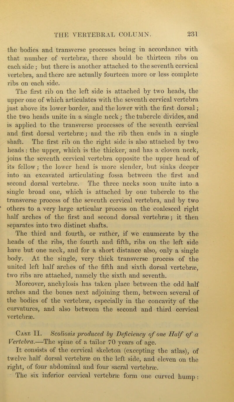 the bodies and transverse processes being in accordance with that number of vertebrae, there should be thirteen ribs on each side; but there is another attached to the seventh cervical vertebra, and there are actually fourteen more or less complete ribs on each side. The first rib on the left side is attached by two heads, the upper one of which articulates with the seventh cervical vertebra just above its lower border, and the lower with the first dorsal; the two heads unite in a single neck : the tubercle divides, and is applied to the transverse processes of the seventh cervical and first dorsal vertebrae; and the rib then ends in a single shaft. The first rib on the right side is also attached by two heads : the upper, which is the thicker, and has a cloven neck, joins the seventh cervical vertebra opposite the upper head of its fellow; the lower head is more slender, but sinks deeper into an excavated articulating fossa between the first and second dorsal vertebrae. The three necks soon unite into a single broad one, which is attached by one tubercle to the transverse process of the seventh cervical vertebra, and by two others to a very large articular process on the coalesced right half arches of the first and second dorsal vertebrae; it then seuarates into two distinct shafts. JL The third and fourth, or rather, if we enumerate by the heads of the ribs, the fourth and fifth, ribs on the left side have but one neck, and for a short distance also, only a single body. At the single, very thick transverse process of the united left half arches of the fifth and sixth dorsal vertebrae, two ribs are attached, namely the sixth and seventh. Moreover, anchylosis has taken place between the odd half arches and the bones next adjoining them, between several of the bodies of the vertebrae, especially in the concavity of the curvatures, and also between the second and third cervical vertebrae. Case II. Scoliosis produced by Deficiency of one Half of a Vertebra.—The spine of a tailor 70 years of age. It consists of the cervical skeleton (excepting the atlas), of twelve half dorsal vertebrae on the left side, and eleven on the right, of four abdominal and four sacral vertebrae. The six inferior cervical vertebrae form one curved hump :