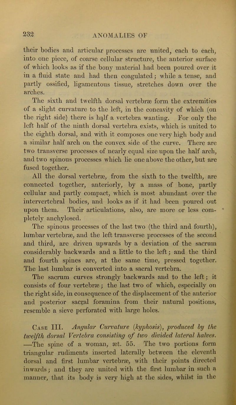 tlieir bodies and articular processes are united, eacli to eacli, into one piece, of coarse cellular structure, the anterior surface of wliicli looks as if the bony material had been poured over it in a fluid state and had then coagulated; while a tense, and partly ossified, ligamentous tissue, stretches down over the arches. The sixth and twelfth dorsal vertebrae form the extremities of a slight curvature to the left, in the concavity of which (on the right side) there is h^lf a vertebra wanting. For only the left half of the ninth dorsal vertebra exists, which is united to the eighth dorsal, and with it composes one very high body and a similar half arch on the convex side of the curve. There are two transverse processes of nearly equal size upon the half arch, and two spinous processes which lie one above the other, but are fused together. All the dorsal vertebrse, from the sixth to the twelfth, are connected together, anteriorly, by a mass of bone, partly cellular and partly compact, which is most abundant over the intervertebral bodies, and looks as if it had been poured out upon them. Their articulations, also, are more or less com- • pletely anchylosed. The spinous processes of the last two (the third and fom’th), lumbar vertebrae, and the left transverse processes of the second and third, are driven upwards by a deviation of the sacrum considerably backwards and a little to the left; and the third and fourth spines are, at the same time, pressed together. The last lumbar is converted into a sacral vertebra. The sacrum curves strongly backwards and to the left; it consists of four vertebra?; the last two of which, especially on the right side, in consequence of the displacement of the anterior and posterior sacral foramina from their natural positions, resemble a sieve perforated with large holes. Case III. Angular Curvature {kyphosis), produced by the twelfth dorsal Vertebra consisting of two divided lateral halves. —The spine of a woman, set. 55. The two portions form triangular rudiments inserted laterally between the eleventh dorsal and first lumbar vertebrae, with their points directed inwards; and they are united with the first lumbar in such a manner, that its body is very high at the sides, whilst in the