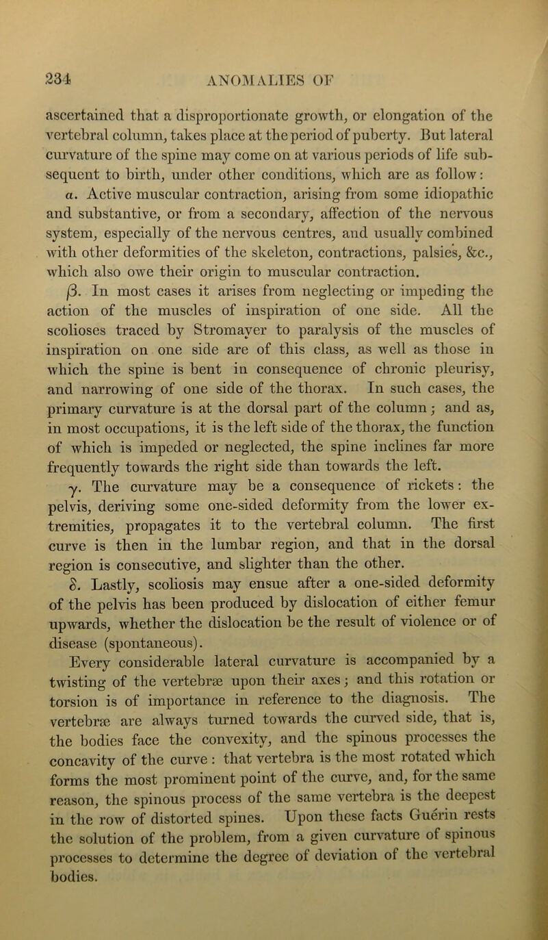 ascertained that a disproportionate growth, or elongation of tlie vertebral column, takes place at the period of puberty. But lateral curvature of the spine may come on at various periods of life sub- sequent to birth, under other conditions, which are as follow: a. Active muscular contraction, arising from some idiopathic and substantive, or from a secondary, affection of the nervous system, especially of the nervous centres, and usually combined with other deformities of the skeleton, contractions, palsies, &c., which also owe their origin to muscular contraction. j3. In most cases it arises from neglecting or impeding the action of the muscles of inspiration of one side. All the scolioses traced by Stromayer to paralysis of the muscles of inspiration on one side are of this class, as well as those in which the spine is bent in consequence of chronic pleurisy, and narrowing of one side of the thorax. In such cases, the primary curvature is at the dorsal part of the column; and as, in most occupations, it is the left side of the thorax, the function of which is impeded or neglected, the spine inclines far more frequently towards the right side than towards the left. y. The curvature may be a consequence of rickets; the pelvis, deriving some one-sided deformity from the lower ex- tremities, propagates it to the vertebral column. The first curve is then in the lumbar region, and that in the dorsal region is consecutive, and sbghter than the other. S. Lastly, scoliosis may ensue after a one-sided deformity of the pelvis has been produced by dislocation of either femur upwards, whether the dislocation be the result of violence or of disease (spontaneous). Every considerable lateral curvature is accompanied by a twisting of the vertebrae upon them axes; and this rotation or torsion is of importance in reference to the diagnosis. The vertebrae are always turned towards the curved side, that is, the bodies face the convexity, and the spinous processes the concavity of the curve : that vertebra is the most rotated which forms the most prominent point of the curve, and, for the same reason, the spinous process of the same vertebra is the deepest in the row of distorted spines. Upon these facts Guerin rests the solution of the problem, from a given curvature of spinous processes to determine the degree of deviation of the vertebral bodies.