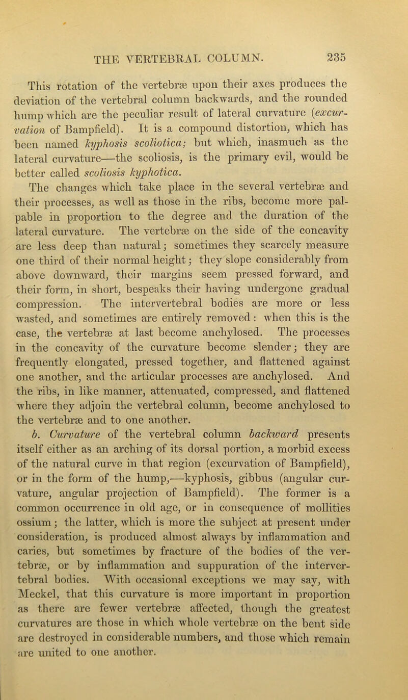 This rotation of the vertebrae upon their axes produces the deviation of the vertebral column backwards^ and the rounded hump which are the peculiar result of lateral curvature {qoccut- vation of Bampfield). It is a compound distortion, which has been named kijphosis scoliotica; but which, inasmuch as the lateral ciuwatui'e—the scoliosis, is the primary evil, would be better called scoliosis kyphotica. The changes which take place in the several vertebrae and their processes, as well as those in the ribs, become more pal- pable in proportion to the degree and the duration of the lateral curvature. The vertebrae on the side of the concavity are less deep than natui’al; sometimes they scarcely measure one third of their normal height; they slope considerably from above downward, their margins seem pressed forward, and their form, in short, bespeaks their having undergone gradual compression. The intervertebral bodies are more or less wasted, and sometimes are entirely removed: when this is the case, the vertebrae at last become anchylosed. The processes in the concavity of the curvature become slender; they are frequently elongated, pressed together, and flattened against one another, and the airticular processes are anchylosed. And the ribs, in like manner, attenuated, compressed, and flattened where they adjoin the vertebral column, become anchylosed to the vertebrae and to one another. b. Curvature of the vertebral column backward presents itself either as an arching of its dorsal portion, a morbid excess of the natural curve in that region (excurvation of Bampfield), or in the form of the hump,—kyphosis, gibbus (angular cur- vature, angular projection of Bampfield). The former is a common occurrence in old age, or in consequence of mollifies ossium; the latter, which is more the subject at present under consideration, is produced almost always by inflammation and caries, but sometimes by fracture of the bodies of the ver- tebrje, or by inflammation and suppuration of the interver- tebral bodies. With occasional exceptions we may say, with Meckel, that this curvature is more important in proportion as there are fewer vertebrae affected, though the greatest cun^atures are those in which whole vertebrae on the bent side are destroyed in considerable numbers, and those which remain are united to one another.