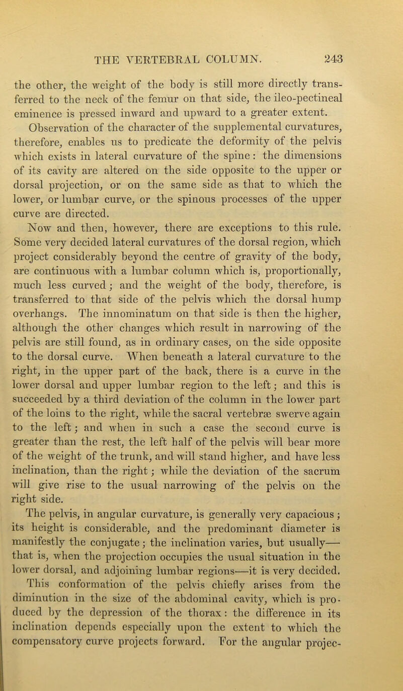 the other, the weight of the body is still more directly trans- ferred to the neck of the femur on that side, the ileo-pectineal eminence is pressed inward and upward to a greater extent. Observation of the character of the supplemental curvatures, therefore, enables us to predicate the deformity of the pelvis which exists in lateral curvature of the spine: the dimensions of its cavity are altered on the side opposite to the upper or dorsal projection, or on the same side as that to which the lower, or lumbar curve, or the spinous processes of the upper curve are directed. Now and then, however, there are exceptions to this rule. Some very decided lateral curvatures of the dorsal region, which project considerably beyond the centre of gravity of the body, are continuous with a lumbar column which is, proportionally, much less curved ; and the weight of the body, therefore, is transferred to that side of the pelvis which the dorsal hump overhangs. The innominatum on that side is then the higher, although the other changes which result in narrowing of the pelvis are still found, as in ordinary cases, on the side opposite to the dorsal curve. When beneath a lateral curvature to the right, in the upper part of the back, there is a curve in the lower dorsal and upper lumbar region to the left; and this is succeeded by a third deviation of the column in the lower part of the loins to the right, while the sacral vertebrae swerve again to the left j and when in such a case the second curve is greater than the rest, the left half of the pelvis will bear more of the weight of the trunk, and will stand higher, and have less inclination, than the right; while the deviation of the sacrum will give rise to the usual narrowing of the pelvis on the right side. The pelvis, in angular curvature, is generally very capacious ; its height is considerable, and the predominant diameter is manifestly the conjugate; the inclination varies, but usually— that is, when the projection occupies the usual situation in the lower dorsal, and adjoining lumbar regions—it is very decided. This conformation of the pelvis chiefly arises from the diminution in the size of the abdominal cavity, which is pro- duced by the depression of the thorax: the difference in its inclination depends especially upon the extent to which the compensatory curve projects forward. Eor the angular projec-