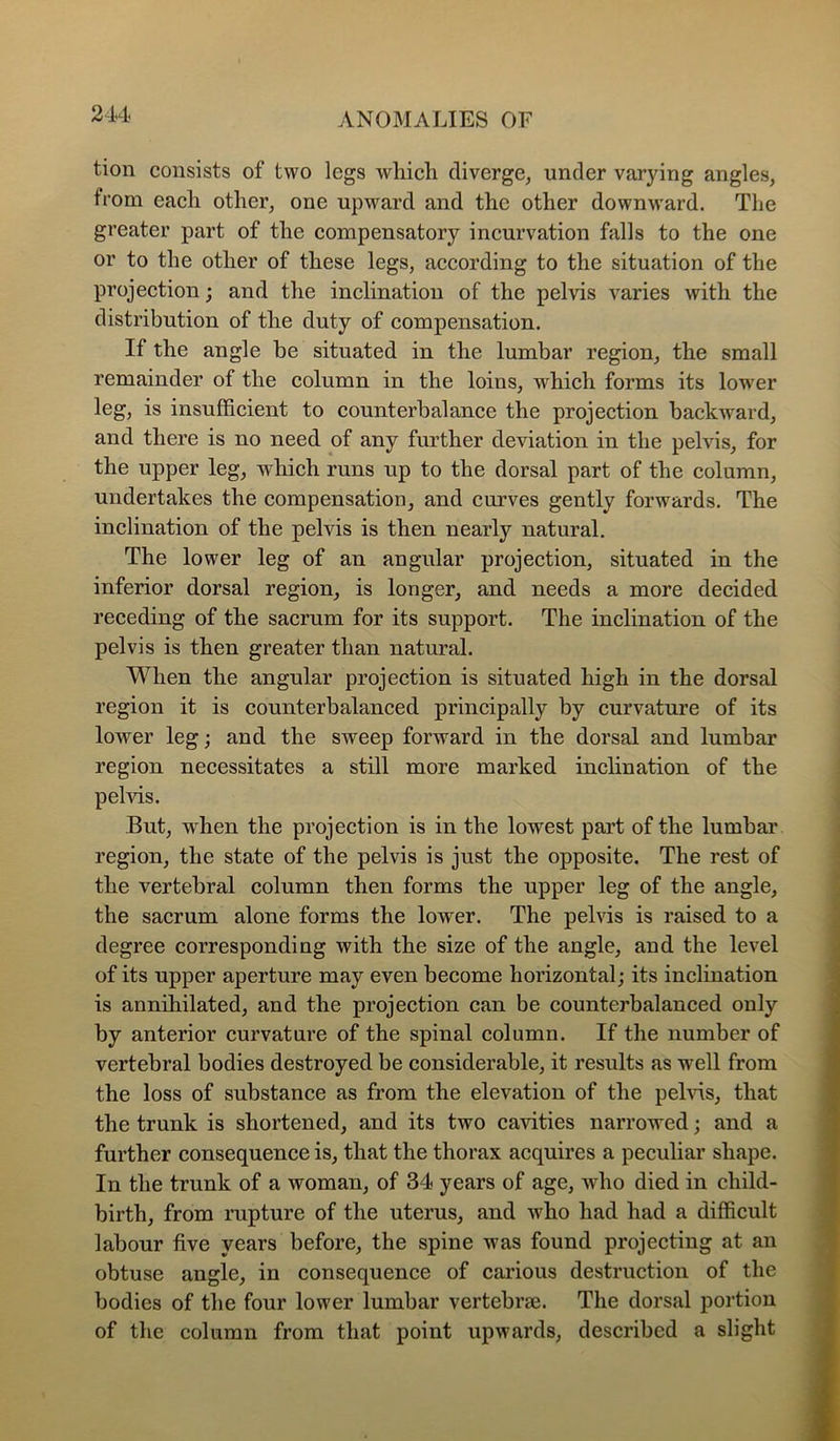 tion consists of two legs wliich diverge, under varying angles, from each other, one upward and the other downward. The greater part of the compensatory incurvation falls to the one or to the other of these legs, according to the situation of the projection; and the inclination of the pelvis varies with the distribution of the duty of compensation. If the angle be situated in the lumbar region, the small remainder of the column in the loins, which forms its lower leg, is insufficient to counterbalance the projection backward, and there is no need of any further deviation in the pelvis, for the upper leg, which runs up to the dorsal part of the column, undertakes the compensation, and curves gently forwards. The inclination of the pelvis is then nearly natural. The lower leg of an angular projection, situated in the inferior dorsal region, is longer, and needs a more decided receding of the sacrum for its support. The inclination of the pelvis is then greater than natural. When the angular projection is situated high in the dorsal region it is counterbalanced principally by curvature of its lower leg; and the sweep forward in the dorsal and lumbar region necessitates a still more marked inchnation of the pelvis. But, when the projection is in the lowest part of the lumhar region, the state of the pelvis is just the opposite. The rest of the vertebral column then forms the upper leg of the angle, the sacrum alone forms the lower. The pelvis is raised to a degree corresponding with the size of the angle, and the level of its upper aperture may even become horizontal; its inclination is annihilated, and the projection can be counterbalanced only by anterior curvature of the spinal column. If the number of vertebral bodies destroyed be considerable, it results as well from the loss of substance as from the elevation of the pehds, that the trunk is shortened, and its two cavities narrowed; and a further consequence is, that the thorax acquires a peculiar shape. In the trunk of a woman, of 34 years of age, who died in child- birth, from rupture of the uterus, and who had had a difficult labour five years before, the spine was found projecting at an obtuse angle, in consequence of carious destruction of the bodies of the four lower lumbar vertebrae. The dorsal portion of the column from that point upwards, described a slight
