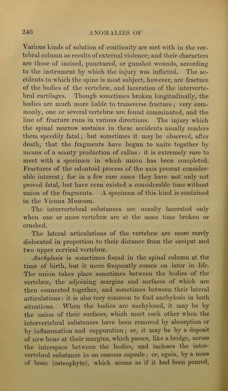 Various kinds of solution of continuity are met with in the ver- tebral column as results of external violence; and their characters are those of incised, punctured, or gunshot wounds, according to the instrument by which the injury was inflicted. The ac- cidents to which the spine is most subject, however, are fracture of the bodies of the vertebrae, and laceration of the interverte- bral cartilages. Though sometimes broken longitudinally, the bodies are much more liable to transverse fracture; very com- monly, one or several vertebrae are found comminuted, and the line of fracture runs in various directions. The injury which the spinal marrow sustains in these accidents usually renders them speedily fatal; but sometimes it may be observed, after death, that the fragments have begun to unite together by means of a scanty production of callus : it is extremely rare to meet with a specimen in which union has been completed. Fractures of the odontoid process of the axis present consider- able interest; for in a few rare cases they have not only not proved fatal, but have even existed a considerable time without union of the fragments. A specimen of this kind is contained in the Vienna Museum. The intervertebral substances are usually lacerated only when one or more vertebrae are at the same time broken or crushed. The lateral articulations of the vertebrae are more rarely dislocated in proportion to their distance from the occiput and two upper cervical vertebrae. Anchylosis is sometimes found in the spinal column at the time of birth, but it more frequently comes on later in life. The union takes place sometimes between the bodies of the vertebrae, the adjoining margins and surfaces of which are then connected together, and sometimes between their lateral articulations : it is also very common to find anchylosis in both situations. When the bodies are anchylosed, it may be by the union of their surfaces, which meet each other when the intervertebral substances have been removed by absorption or by inflammation and suppuration; or, it may be by a deposit of new bone at their margins, which passes, like a bridge, across the interspace between the bodies, and incloses the inter- vertebral substance in an osseous capsule; or, again, by a mass of bone (osteophyte), which seems as if it had been poured.
