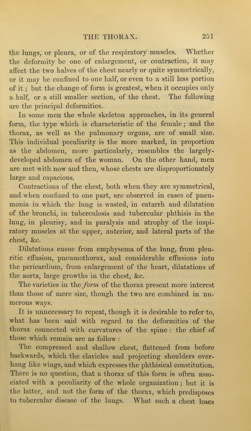 the lungs, or pleura, or of the respiratory muscles. Whether the deformity be one of enlargement, or contraction, it may affect the two halves of the chest nearly or quite symmetrically, or it may be confined to one half, or even to a still less portion of it; but the change of form is greatest, when it occupies only a half, or a still smaller section, of the chest. The following are the principal deformities. In some men the whole skeleton approaches, in its general form, the type which is characteristic of the female; and the thorax, as well as the pulmonary organs, are of small size. This individual peculiarity is the more marked, in proportion as the abdomen, more particularly, resembles the largely- developed abdomen of the woman. On the other hand, men are met with now and then, whose chests are disproportionately large and capacious. Contractions of the chest, both when they are symmetrical, and when confined to one part, are observed in cases of pneu- monia in which the lung is wasted, in catarrh and dilatation of the bronchi, in tuberculosis and tubercular phthisis in the lung, in pleurisy, and in paralysis and atrophy of the inspi- ratory muscles at the upper, anterior, and lateral parts of the chest, &c. Dilatations ensue from emphysema of the lung, from pleu- ritic effusion, pneumothorax, and considerable effusions into the pericardium, from enlargement of the keart, dilatations of the aorta, large growths in the chest, &c. The varieties in the form of the thorax present more interest than those of mere size, though the two are combined in nu- merous ways. It is unnecessary to repeat, though it is desirable to refer to, what has been said with regard to the deformities of the thorax connected with curvatures of the spine : the chief of those which remain are as follow : The compressed and shallow chest, flattened from before backwards, which the clavicles and projecting shoulders over- hang like wings, and which expresses the phthisical constitution. There is no question, that a thorax of this form is often asso- ciated with a peculiarity of the whole organization; but it is the latter, and not the form of the thorax, which predisposes to tubercular disease of the lungs. What such a chest loses