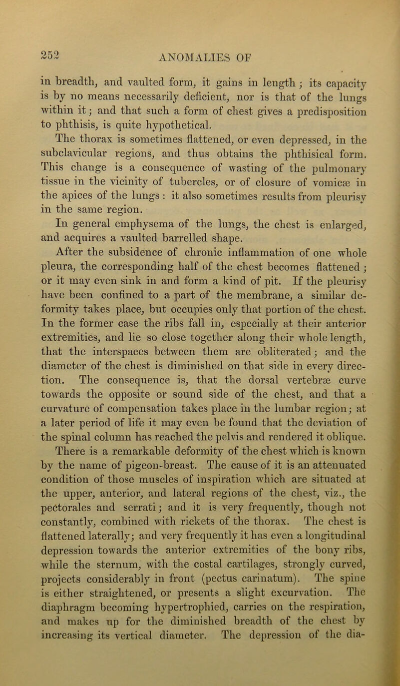 or,o in breadtli, and vaulted form, it gains in length ; its capacity is by no means necessarily deficient, nor is that of the lungs within it; and that such a form of chest gives a predisposition to phthisis, is quite hypothetical. The thorax is sometimes flattened, or even depressed, in the subclavicular regions, and thus obtains the phthisical form. This change is a consequence of wasting of the pulmonary tissue in the vicinity of tubercles, or of closure of voinicse in the apices of the lungs : it also sometimes results from pleurisy in the same region. In general emphysema of the lungs, the chest is enlarged, and acquires a vaulted barrelled shape. After the subsidence of chronic inflammation of one whole pleura, the corresponding half of the chest becomes flattened ; or it may even sink in and form a kind of pit. If the pleurisy have been confined to a part of the membrane, a similar de- formity takes place, but occupies only that portion of the chest. In the former case the ribs fall in, especially at their anterior extremities, and lie so close together along their whole length, that the interspaces between them are obliterated; and the diameter of the chest is diminished on that side in every direc- tion. The consequence is, that the dorsal vertebrae curve towards the opposite or sound side of the chest, and that a curvature of compensation takes place in the lumbar region; at a later period of life it may even be found that the deviation of the spinal column has reached the pelvis and rendered it oblique. There is a remarkable deformity of the chest which is known by the name of pigeon-breast. The cause of it is an attenuated condition of those muscles of inspiration which are situated at the upper, anterior, and lateral regions of the chest, viz., the peCtorales and serrati; and it is very frequently, though not constantly, combined with rickets of the thorax. The chest is flattened laterally; and very frequently it has even a longitudinal depression towards the anterior extremities of the bony ribs, while the sternum, with the costal cartilages, strongly curved, projects considerably in front (pectus carinatum). The spine is either straightened, or presents a slight excurvation. The diaphragm becoming hypertrophied, carries on the respiration, and makes up for the diminished breadth of the chest by increasing its vertical diameter. The depression of the dia-