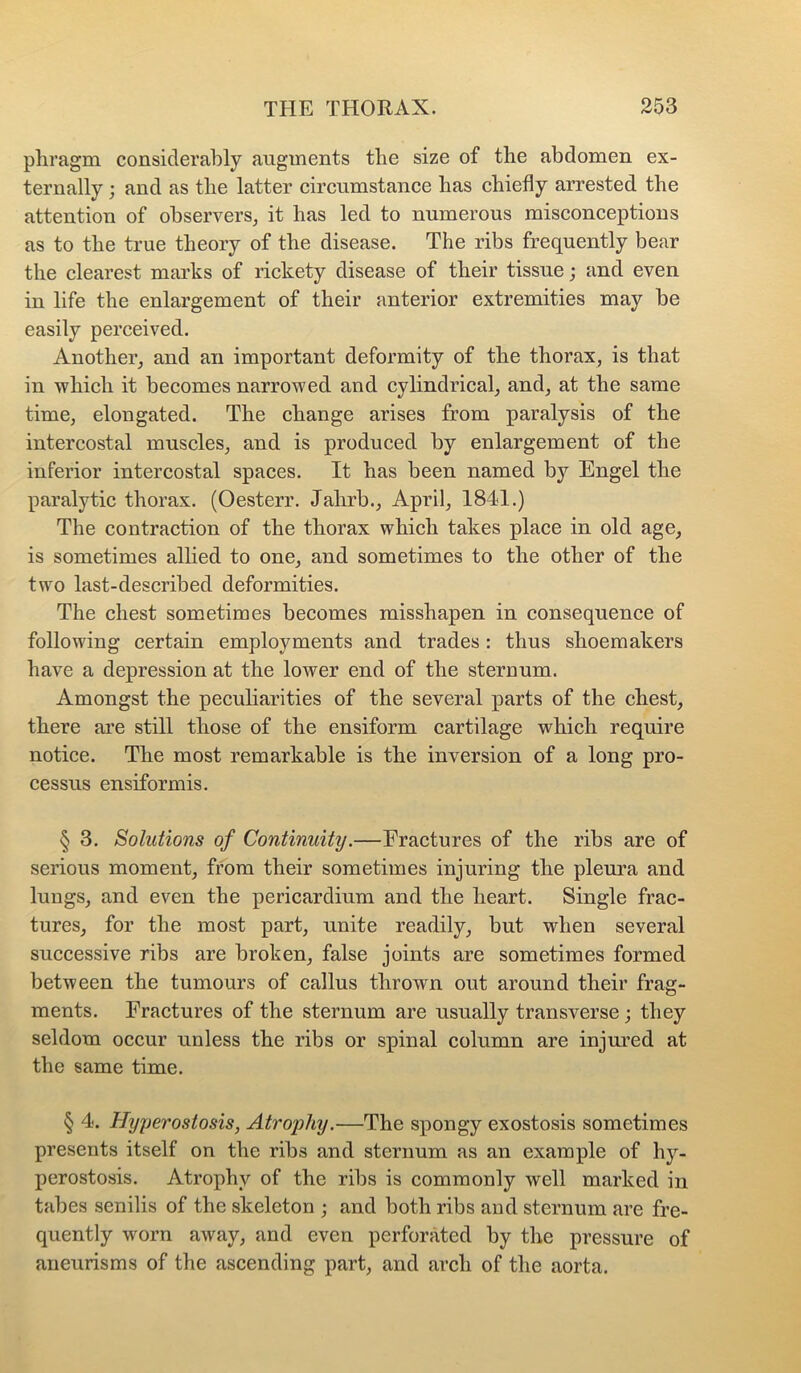 phragm considerably augments the size of the abdomen ex- ternally ; and as the latter circumstance has chiefly arrested the attention of observers, it has led to numerous misconceptions as to the true theory of the disease. The ribs frequently bear the clearest marks of rickety disease of their tissue; and even in life the enlargement of their anterior extremities may be easily perceived. Another, and an important deformity of the thorax, is that in whieh it becomes narrowed and cylindrical, and, at the same time, elongated. The change arises from paralysis of the intercostal muscles, and is produced by enlargement of the inferior intercostal spaces. It has been named by Engel the paralytic thorax. (Oesterr. Jahrb., April, 1841.) The contraction of the thorax which takes place in old age, is sometimes alhed to one, and sometimes to the other of the two last-described deformities. The chest sometimes becomes misshapen in consequence of following certain employments and trades: thus shoemakers have a depression at the lower end of the sternum. Amongst the peculiarities of the several parts of the chest, there are still those of the ensiform cartilage which require notice. The most remarkable is the inversion of a long pro- cessus ensiformis. § 3. Solutions of Continuity.—Fractures of the ribs are of serious moment, from their sometimes injuring the pleura and lungs, and even the pericardium and the heart. Single frac- tures, for the most part, unite readily, but when several successive ribs are broken, false joints are sometimes formed between the tumours of callus thrown out around their frag- ments. Fractures of the sternum are usually transverse; they seldom occur unless the ribs or spinal column are injm’ed at the same time. § 4. Hyjjerostosis, Atroiiliy.—The spongy exostosis sometimes presents itself on the ribs and sternum as an example of hy- perostosis. Atrophy of the ribs is commonly well marked in tabes senilis of the skeleton ; and both ribs and sternum are fre- quently worn away, and even perforated by the pressure of aneurisms of the ascending part, and arch of the aorta.