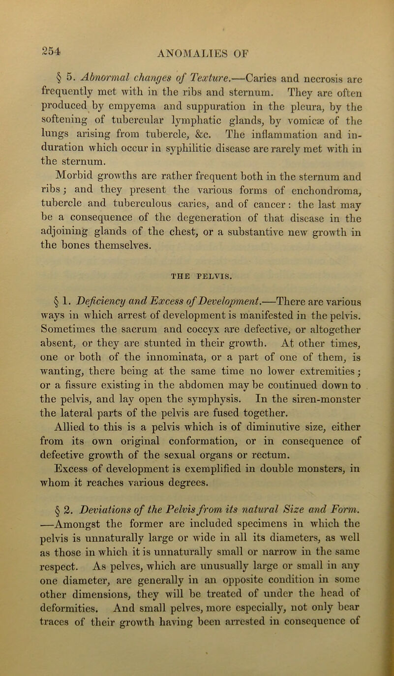 § 5. Abnormal changes of Texture.—Caries and necrosis are frequently met with in the ribs and sternum. They are often produced by empyema and suppuration in the pleura, by the softening of tubercular lymphatic glands, by vomicse of the lungs arising from tubercle, &c. The inflammation and in- duration which occur in syphilitic disease are rarely met with in the sternum. Morbid growths are rather frequent both in the sternum and ribs; and they present the various forms of enchondroma, tubercle and tuberculous caries, and of cancer: the last may be a consequence of the degeneration of that disease in the adjoining glands of the chest, or a substantive new growth in the bones themselves. THE PELVIS. § 1. Deficiency and Excess of Development.—There are various ways in which arrest of development is manifested in the pelvis. Sometimes the sacrum and coccyx are defective, or altogether absent, or they are stunted in their growth. At other times, one or both of the innominata, or a part of one of them, is wanting, there being at the same time no lower extremities; or a fissure existing in the abdomen may be continued down to the pelvis, and lay open the symphysis. In the siren-monster the lateral parts of the pelvis are fused together. Allied to this is a pelvis which is of diminutive size, either from its own original conformation, or in consequence of defective growth of the sexual organs or rectum. Excess of development is exemplified in double monsters, in whom it reaches various degrees. § 2. Deviations of the Pelvis from its natural Size and Form. —Amongst the former are included specimens in which the pelvis is unnaturally large or wide in all its diameters, as well as those in which it is unnaturally small or narrow in the same respect. As pelves, which are unusually large or small in any one diameter, are generally in an opposite condition in some other dimensions, they will be treated of under the head of deformities. And small pelves, more especially, not only bear traces of their groAvth having been aiTested in consequence of