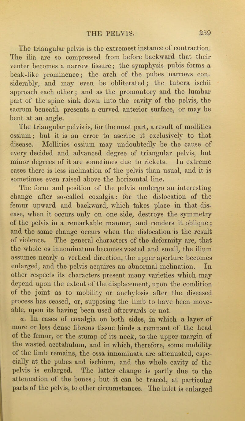 The triangular pelvis is the extremest instance of contraction. The ilia are so compressed from before backward that their venter becomes a narrow fissure; the symphysis pubis forms a beak-like prominence; the arch of the pubes narrows con- siderably, and may even be obliterated; the tubera ischii approach each other; and as the promontory and the lumbar part of the spine sink down into the cavity of the pelvis, the sacrum beneath presents a curved anterior surface, or may be bent at an angle. The triangular pelvis is, for the most part, a result of mollities ossium; but it is an error to ascribe it exclusively to that disease. Mollities ossium may undoubtedly be the cause of every decided and advanced degree of triangular pelvis, but minor degrees of it are sometimes due to rickets. In extreme cases there is less inclination of the pelvis than usual, and it is sometimes even raised above the horizontal line. The form and position of the pelvis undergo an interesting change after so-called coxalgia: for the dislocation of the femur upward and backward, which takes place in that dis- ease, when it occurs only on one side, destroys the symmetry of the pelvis in a remarkable manner, and renders it oblique; and the same change occurs when the dislocation is the result of violence. The general characters of the deformity are, that the whole os innominatum becomes wasted and small, the ilium assumes nearly a vertical direction, the upper aperture becomes enlarged, and the pelvis acquires an abnormal inclination. In other respects its characters present many varieties which may depend upon the extent of the displacement, upon the condition of the joint as to mobility or anchylosis after the diseased process has ceased, or, supposing the limb to have been move- able, upon its having been used afterwards or not. a. In cases of coxalgia on both sides, in which a layer of more or less dense fibrous tissue binds a remnant of the head of the femur, or the stump of its neck, to the upper margin of the wasted acetabulum, and in which, therefore, some mobility of the limb remains, the ossa innominata are attenuated, espe- cially at the pubes and ischium, and the whole cavity of the pelvis is enlarged. The latter change is partly due to the attenuation of the bones; but it can be traced, at particular parts of the pelvis, to other circumstances. The inlet is enlarged