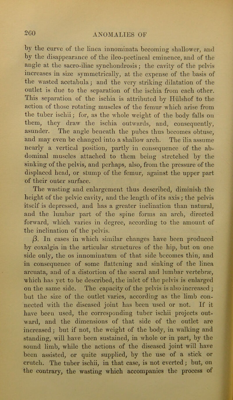 2G0 by the curve of the liiiea iunominata becoming slrallower, and by the disappearance of the ileo-pectineal eminence^ and of the angle at the sacro-iliac syncliondrosis; the cavity of the pelvis increases in size symmetrically^ at the expense of the basis of the wasted acetabula j and the very striking dilatation of the outlet is due to the separation of the ischia from each other. This separation of the ischia is attributed by Hiilshof to the action of those rotating muscles of the femur which arise from the tuber ischii; for, as the whole weight of the body falls on them, they draw the ischia outwards, and, consequently, asunder. The angle beneath the pubes thus becomes obtuse, and may even be changed into a shallow arch. The ilia assume nearly a vertical position, partly in consequence of the ab- dominal muscles attached to them being stretched by the sinking of the pelvis, and perhaps, also, from the pressure of the displaced head, or stump of the femur, against the upper part of their outer surface. The wasting and enlargement thus described, diminish the height of the pelvic cavity, and the length of its axis; the pelvis itself is depressed, and has a greater inclination than natural, aud the lumbar part of the spine forms an arch, directed forward, which varies in degree, according to the amount of the inclination of the pelvis. (5. In cases in which similar changes have been produced by coxalgia in the articular structures of the hip, but ou one side only, the os innominatum of that side becomes thin, and in consequence of some flattening and sinking of the linea arcuata, and of a distortion of the saeral and lumbar vertebrae, which has yet to be described, the inlet of the pelvis is enlarged on the same side. The capacity of the pelvis is also increased; but the size of the outlet varies, according as the limb con- nected with the diseased joint has been used or not. If it have been used, the corresponding tuber ischii projects out- ward, and the dimensions of that side of the outlet are increased; but if not, the weight of the body, in walking and standing, will have been sustained, in whole or in part, by the sound limb, while the actions of the diseased joint will have been assisted, or quite supplied, by the use of a stick or crutch. The tuber ischii, in that case, is not everted; but, on the contrary, the wasting which accompanies the process of