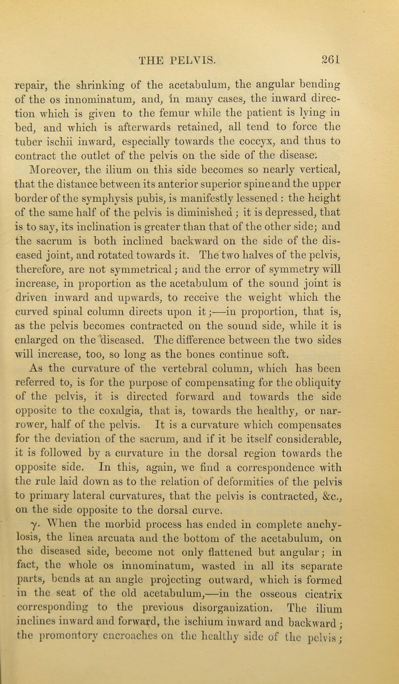 repair, the shrinking of the acetabulum, the angular bending of the os innominatum, and, in many cases, the inward direc- tion which is given to the femur while the patient is lying in bed, and which is afterwards retained, all tend to force the tuber ischii inward, especially towards the coccyx, and thus to contract the outlet of the pelvis on the side of the disease. Moreover, the ilium on this side becomes so nearly vertical, that the distance between its anterior superior spine and the upper border of the symphysis pubis, is manifestly lessened : the height of the same half of the pelvis is diminished; it is depressed, that is to say, its inclination is greater than that of the other side; and the sacrum is both inclined backward on the side of the dis- eased joint, and rotated towards it. The two halves of the pelvis, therefore, are not symmetrical; and the error of symmetry will increase, in proportion as the acetabulum of the sound joint is driven inward and upwards, to receive the weight which the curved spinal column directs upon it;—in proportion, that is, as the pelvis becomes contracted on the sound side, while it is enlarged on the diseased. The difference between the two sides will increase, too, so long as the bones continue soft. As the curvature of the vertebral column, which has been referred to, is for the purpose of compensating for the obliquity of the pelvis, it is directed forward and toAvards the side opposite to the coxalgia, that is, towards the healthy, or nar- rower, half of the pelvis. It is a curv^ature which compensates for the deviation of the sacrum, and if it be itself considerable, it is followed by a curvature in the dorsal region towards the opposite side. In this, again, we find a correspondence with the rule laid doAvn as to the relation of deformities of the pelvis to primary lateral curvatures, that the pelvis is contracted, &c., on the side opposite to the dorsal curve. y. When the morbid process has ended in complete anchy- losis, the linea arcuata and the bottom of the acetabulum, on the diseased side, become not only flattened but angular; in fact, the whole os innominatum, wasted in all its separate parts, bends at an angle projecting outward, which is formed in the seat of the old acetabulum,—in the osseous cicatrix corresponding to the previous disorganization. The ilium inclines inward and forward, the ischium inward and backward ; the promontory encroaches on the healthy side of the pelvis;