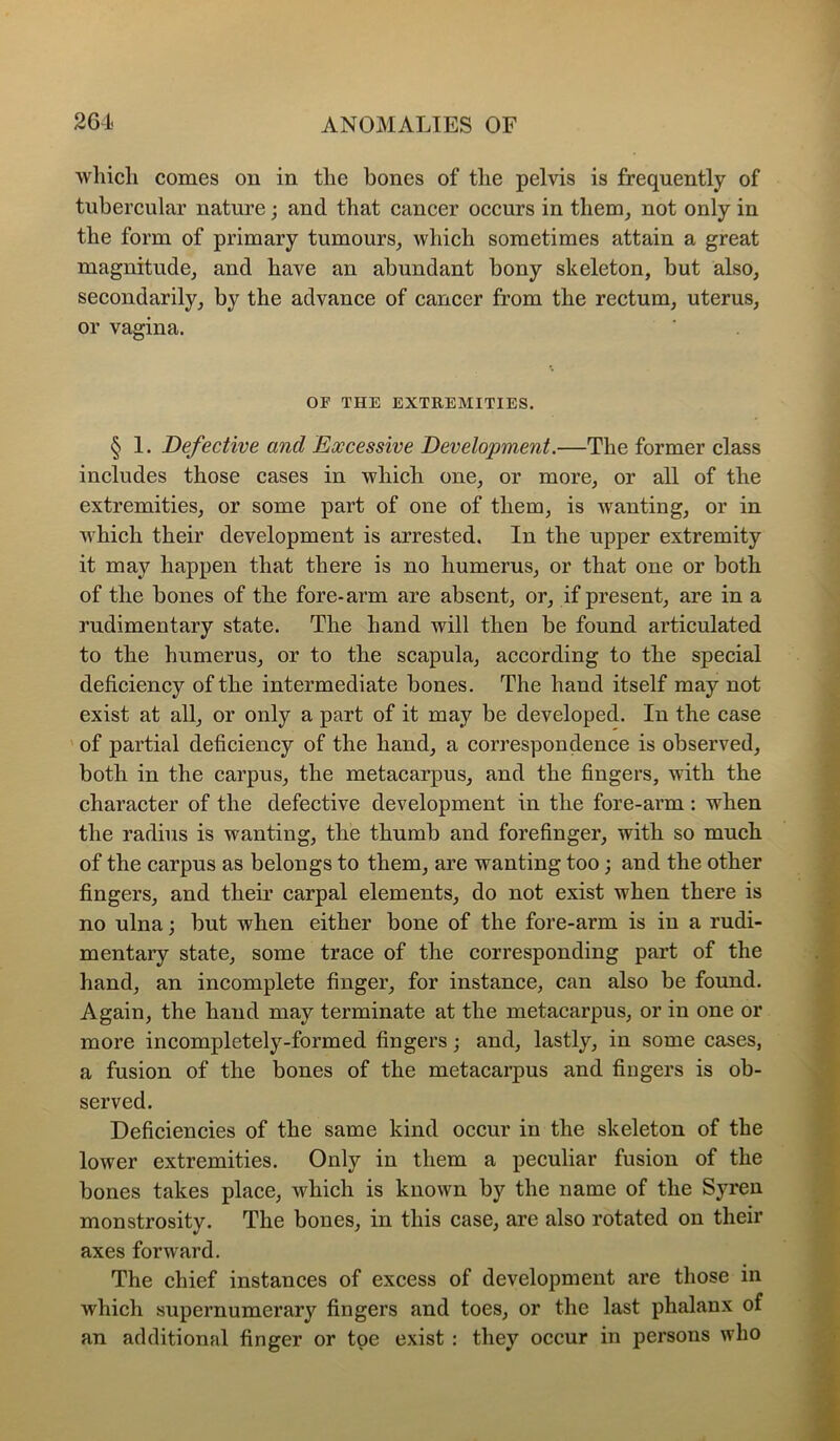 which comes on in the bones of the pelvis is frequently of tubercular nature; and that cancer occurs in them^ not only in the form of primary tumours_, which sometimes attain a great magnitude, and have an abundant bony skeleton, but also, secondarily, by the advance of cancer from the rectum, uterus, or vagina. OF THE EXTREMITIES. § 1. Defective and Excessive Development.—The former class includes those cases in which one, or more, or all of the extremities, or some part of one of them, is wanting, or in which their development is arrested. In the upper extremity it may happen that there is no humerus, or that one or both of the bones of the fore-arm are absent, or, if present, are in a rudimentary state. The hand will then be found articulated to the humerus, or to the scapula, according to the special deficiency of the intermediate bones. The hand itself may not exist at all, or only a part of it may be developed. In the case ' of partial deficiency of the hand, a correspondence is observed, both in the carpus, the metacarpus, and the fingers, with the character of the defective development in the fore-arm : when the radius is wanting, the thumb and forefinger, with so much of the carpus as belongs to them, are wanting too; and the other fingers, and their carpal elements, do not exist when there is no ulna; but when either bone of the fore-arm is in a rudi- mentary state, some trace of the corresponding part of the hand, an incomplete finger, for instance, can also be found. Again, the hand may terminate at the metacarpus, or in one or more incompletely-formed fingers; and, lastly, in some cases, a fusion of the bones of the metacarpus and fingers is ob- served. Deficiencies of the same kind occur in the skeleton of the lower extremities. Only in them a peculiar fusion of the bones takes place, which is known by the name of the Syren monstrosity. The bones, in this case, are also rotated on their axes forward. The chief instances of excess of development are those in which supernumerary fingers and toes, or the last phalanx of an additional finger or toe exist : they occur in persons who