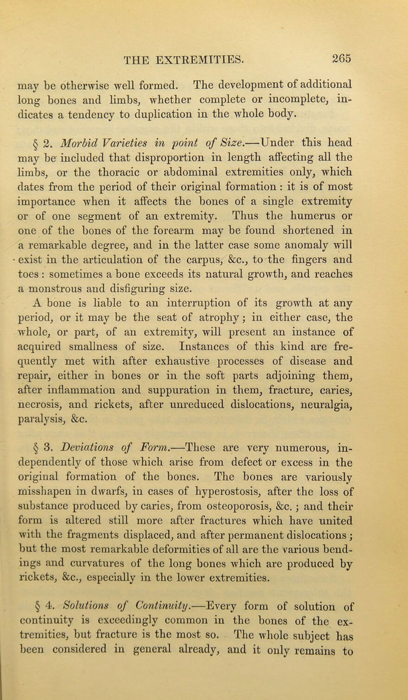 may be otherwise well formed. The development of additional long bones and limbs^ whether complete or incomplete, in- dicates a tendency to duplication in the whole body. § 2. Morbid Varieties in 'point of Size.—Under tliis head may be included that disproportion in length affecting all the limbs, or the thoracic or abdominal extremities only, which dates from the period of their original formation : it is of most importance when it affects the bones of a single extremity or of one segment of an extremity. Thus the humerus or one of the bones of the forearm may be found shortened in a remarkable degree, and in the latter case some anomaly will exist in the articulation of the carpus, &c., to'the fingers and toes : sometimes a bone exceeds its natural growth, and reaches a monstrous and disfiguring size. A bone is liable to an interruption of its growth at any period, or it may be the seat of atrophy; in either case, the whole, or part, of an extremity, will present an instance of acquired smallness of size. Instances of this kind are fre- quently met with after exhaustive processes of disease and repair, either in bones or in the soft parts adjoining them, after inflammation and suppuration in them, fracture, caries, necrosis, and rickets, after unreduced dislocations, neuralgia, paralysis, &c. § 3. Deviations of Form.—These are very numerous, in- dependently of those which arise from defect or excess in the original formation of the bones. The bones are variously misshapen in dwarfs, in cases of hyperostosis, after the loss of substance produced by caries, from osteoporosis, &c.; and their form is altered still more after fractures which have united with the fragments displaced, and after permanent dislocations; but the most remarkable deformities of all are the various bend- ings and curvatures of the long bones which are produced by rickets, &c., especially in the lower extremities. § 4. Solutions of Continuity.—Every form of solution of continuity is exceedingly common in the bones of the ex- tremities, but fracture is the most so. The whole subject has been considered in general already, and it only remains to