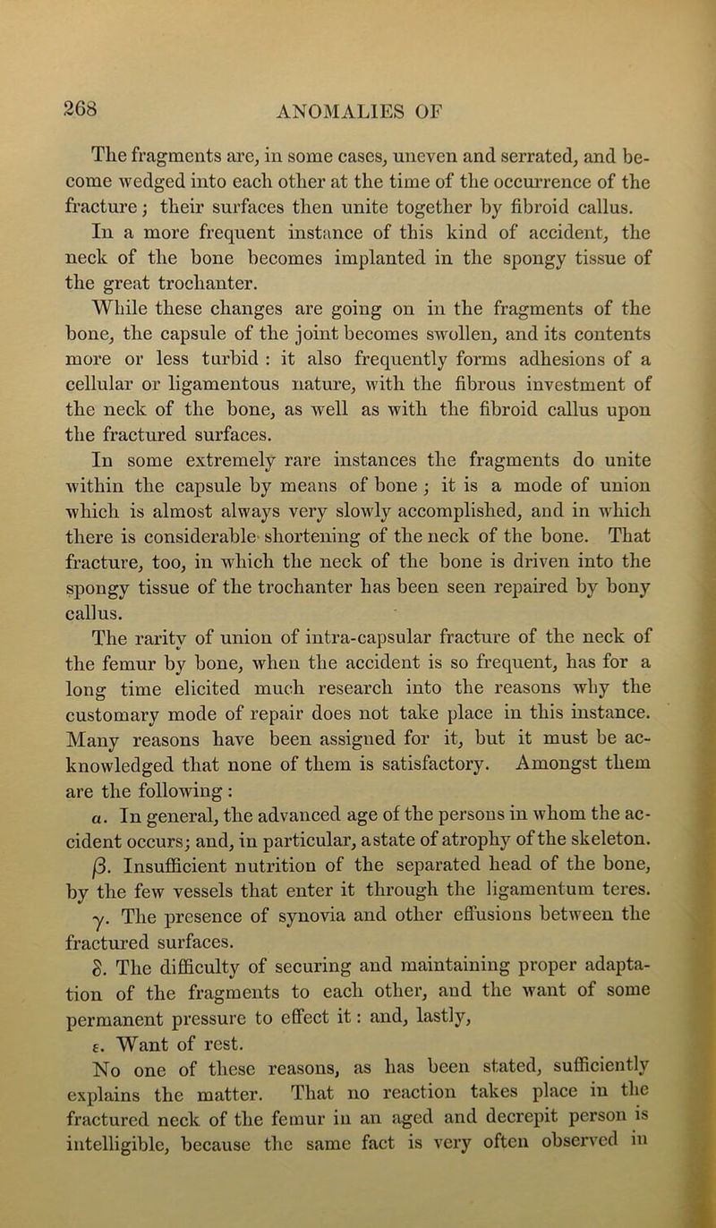 The fragments are, in some cases, uneven and serrated, and be- come wedged into each other at the time of the occurrence of the fracture; their surfaces then unite together by fibroid callus. In a more frequent instance of this kind of accident, the neck of the bone becomes implanted in the spongy tissue of the great trochanter. While these changes are going on in the fragments of the bone, the capsule of the joint becomes swollen, and its contents more or less turbid : it also frequently forms adhesions of a cellular or ligamentous nature, with the fibrous investment of the neck of the bone, as well as with the fibroid callus upon the fractured surfaces. In some extremely rare instances the fragments do unite within the capsule by means of bone ; it is a mode of union which is almost always very slowly accomplished, and in which there is considerable* shortening of the neck of the bone. That fracture, too, in which the neck of the bone is driven into the spongy tissue of the trochanter has been seen repaired by bony callus. The rarity of union of intra-capsular fracture of the neck of the femur by bone, when the accident is so frequent, has for a long time elicited much research into the reasons why the customary mode of repair does not take place in this instance. Many reasons have been assigned for it, but it must be ac- knowledged that none of them is satisfactory. Amongst them are the following: a. In general, the advanced age of the persons in whom the ac- cident occurs; and, in particular, astate of atrophy of the skeleton. j3. Insufficient nutrition of the separated head of the bone, by the few vessels that enter it through the ligamentum teres. •y. The presence of synovia and other effusions between the fractured surfaces. S. The difficulty of securing and maintaining proper adapta- tion of the fragments to each other, and the want of some permanent pressure to effect it: and, lastly, e. Want of rest. No one of these reasons, as has been stated, sufficiently explains the matter. That no reaction takes place in the fractured neck of the femur in an aged and decrepit person is intelligible, because the same fact is very often observed in