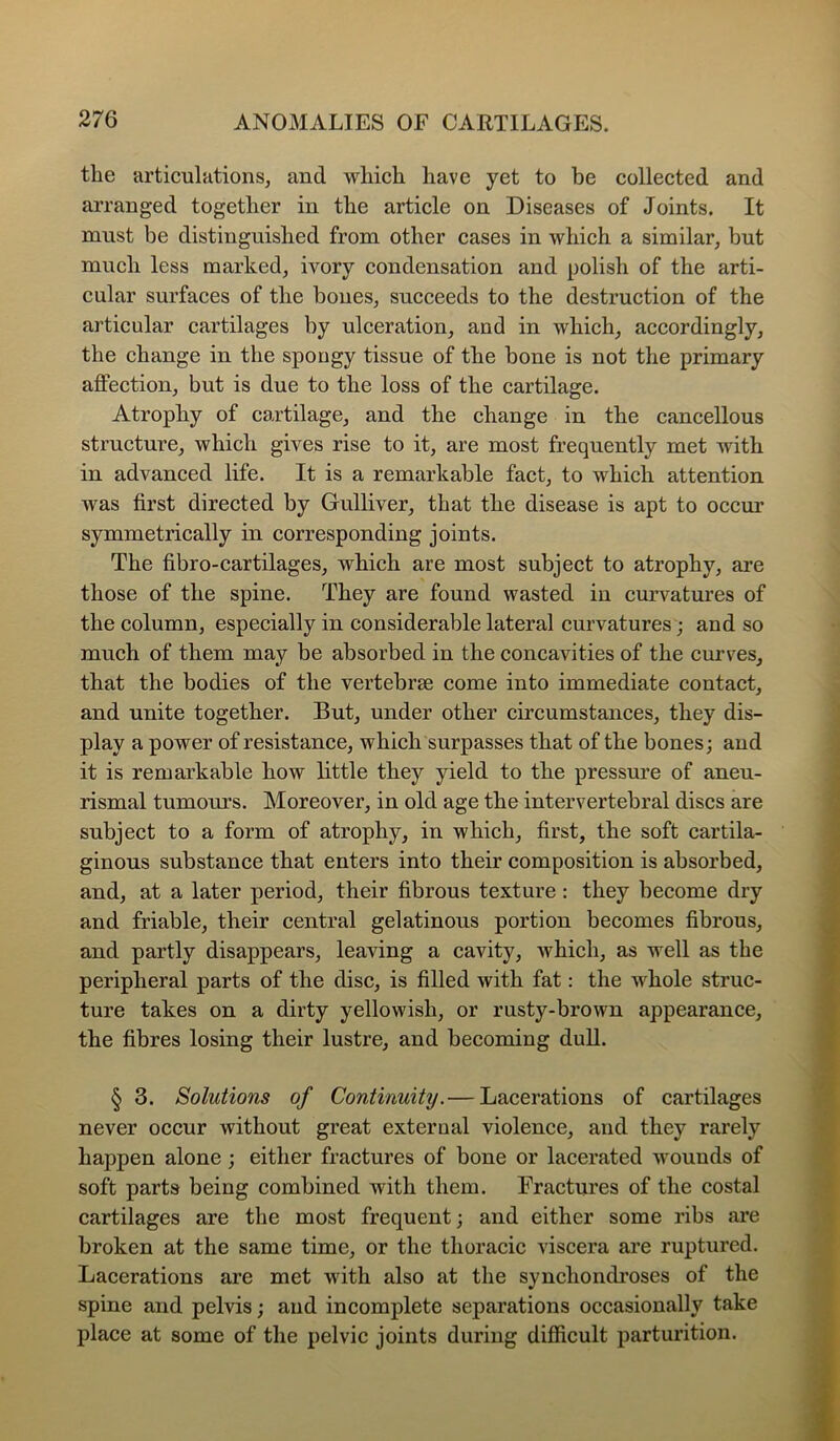 the articulations, and which have yet to be collected and arranged together in the article on Diseases of Joints. It must be distinguished from other cases in which a similar, but much less marked, ivory condensation and polish of the arti- cular surfaces of the bones, succeeds to the destruction of the articular cartilages by ulceration, and in which, accordingly, the change in the spongy tissue of the bone is not the primary affection, but is due to the loss of the cartilage. Atrophy of cartilage, and the change in the cancellous structure, which gives rise to it, are most frequently met with in advanced life. It is a remarkable fact, to which attention was first directed by Gulliver, that the disease is apt to occur symmetrically in corresponding joints. The fibro-cartilages, which are most subject to atrophy, are those of the spine. They are found wasted in curvatures of the column, especially in considerable lateral curvatures; and so much of them may be absorbed in the concavities of the curves, that the bodies of the vertebrae come into immediate contact, and unite together. But, under other circumstances, they dis- play a power of resistance, which surpasses that of the bones; and it is remarkable how little they yield to the pressure of aneu- rismal tumours. Moreover, in old age the intervertebral discs are subject to a form of atrophy, in which, first, the soft cartila- ginous substance that enters into their composition is absorbed, and, at a later period, their fibrous texture: they become dry and friable, their central gelatinous portion becomes fibrous, and partly disappears, leaving a cavity, which, as well as the peripheral parts of the disc, is filled with fat: the whole struc- ture takes on a dirty yellowish, or rusty-brown appearance, the fibres losing their lustre, and becoming duU. § 3. Solutions of Continuity.— Lacerations of cartilages never occur without great external violence, and they rarely happen alone; either fractures of bone or lacerated wounds of soft parts being combined with them. Fractures of the costal cartilages are the most frequent; and either some ribs are broken at the same time, or the thoracic viscera are ruptured. Lacerations are met with also at the synchondroses of the spine and pelvis; and incomplete separations occasionally take place at some of the pelvic joints during difficult parturition.