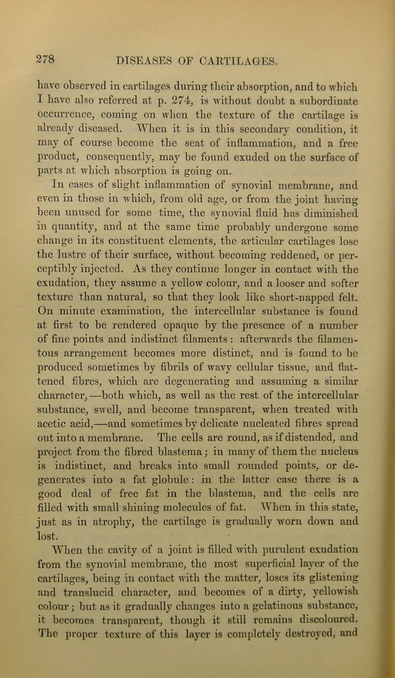 have observed in cartilages during their absorption^ and to which I have also referred at p. 274^ is without doubt a subordinate occurrence^ coming on when the texture of the cartilage is already diseased. When it is in this secondary condition^ it may of course become the seat of inflammation^ and a free product^ consequently, may be found exuded on the surface of parts at which absorption is going on. In cases of slight inflammation of synovial membrane, and even in those in which, from old age, or from the joint having been unused for some time, the synovial fluid has diminished in quantity, and at the same time probably undergone some change in its constituent elements, the articular cartilages lose the lustre of their surface, without becoming reddened, or per- ceptibly injected. As they continue longer in contact with the exudation, they assume a yellow colour, and a looser and softer texture than natural, so that they look like short-napped felt. On minute examination, the intercellular substance is found at first to be rendered opaque by the presence of a number of fine points and indistinct filaments : afterwards the filamen- tous arrangement becomes more distinct, and is found to be produced sometimes by fibrils of wavy cellular tissue, and flat- tened fibres, which are degenerating and assuming a similar character, —both which, as well as the rest of the intercellular substance, swell, and become transparent, when treated with acetic acid,—and sometimes by delicate nucleated fibres spread out into a membrane. The cells are round, as if distended, and project from the fibred blastema ,* in many of them the nucleus is indistinct, and breaks into small rounded points, or de- generates into a fat globule: in the latter case there is a good deal of free fat in the blastema, and the cells are filled with small shining molecules of fat. When in this state, just as in atrophy, the cartilage is gradually worn down and lost. When the cavity of a joint is filled with purulent exudation from the synovial membrane, the most superficial layer of the cartilages, being in contact with the matter, loses its glistening and translucid character, and becomes of a dirty, yellowish colour; but as it gradually changes into a gelatinous substance, it becomes transparent, though it still remains discoloured. The proper texture of this layer is completely destroyed, and